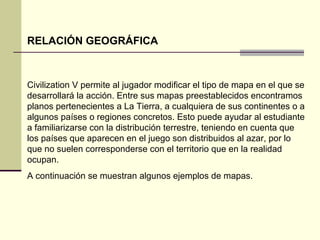 RELACIÓN GEOGRÁFICA 
Civilization V permite al jugador modificar el tipo de mapa en el que se 
desarrollará la acción. Entre sus mapas preestablecidos encontramos 
planos pertenecientes a La Tierra, a cualquiera de sus continentes o a 
algunos países o regiones concretos. Esto puede ayudar al estudiante 
a familiarizarse con la distribución terrestre, teniendo en cuenta que 
los países que aparecen en el juego son distribuidos al azar, por lo 
que no suelen corresponderse con el territorio que en la realidad 
ocupan. 
A continuación se muestran algunos ejemplos de mapas. 
 