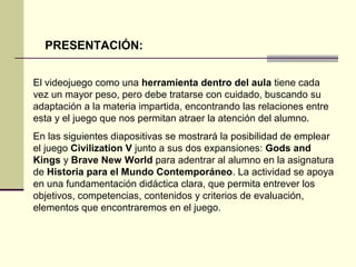 PRESENTACIÓN: 
El videojuego como una herramienta dentro del aula tiene cada 
vez un mayor peso, pero debe tratarse con cuidado, buscando su 
adaptación a la materia impartida, encontrando las relaciones entre 
esta y el juego que nos permitan atraer la atención del alumno. 
En las siguientes diapositivas se mostrará la posibilidad de emplear 
el juego Civilization V junto a sus dos expansiones: Gods and 
Kings y Brave New World para adentrar al alumno en la asignatura 
de Historia para el Mundo Contemporáneo. La actividad se apoya 
en una fundamentación didáctica clara, que permita entrever los 
objetivos, competencias, contenidos y criterios de evaluación, 
elementos que encontraremos en el juego. 
 