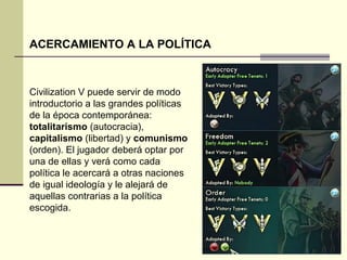 ACERCAMIENTO A LA POLÍTICA 
Civilization V puede servir de modo 
introductorio a las grandes políticas 
de la época contemporánea: 
totalitarismo (autocracia), 
capitalismo (libertad) y comunismo 
(orden). El jugador deberá optar por 
una de ellas y verá como cada 
política le acercará a otras naciones 
de igual ideología y le alejará de 
aquellas contrarias a la política 
escogida. 
 
