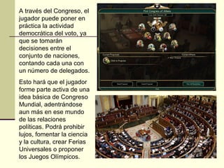 A través del Congreso, el 
jugador puede poner en 
práctica la actividad 
democrática del voto, ya 
que se tomarán 
decisiones entre el 
conjunto de naciones, 
contando cada una con 
un número de delegados. 
Esto hará que el jugador 
forme parte activa de una 
idea básica de Congreso 
Mundial, adentrándose 
aun más en ese mundo 
de las relaciones 
políticas. Podrá prohibir 
lujos, fomentar la ciencia 
y la cultura, crear Ferias 
Universales o proponer 
los Juegos Olímpicos. 
 