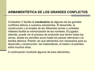 ARMAMENTÍSTICA DE LOS GRANDES CONFLICTOS 
Civilization V facilita el vocabulario de algunos de los grandes 
conflictos bélicos a nuestros estudiantes. El desarrollo, la 
construcción y el empleo de las diferentes armas o unidades 
militares facilita la memorización de los nombres. El jugador, 
además, puede ver el proceso de evolución que tienen todas las 
armas, desde los sencillos arcos hasta los panzer alemanes o la 
bomba atómica. Podrán ver que elementos son necesarios para su 
desarrollo y construcción: las matemáticas, el metal o el petróleo 
entre muchos otros. 
A continuación mostraré algunos de esos elementos. 
 