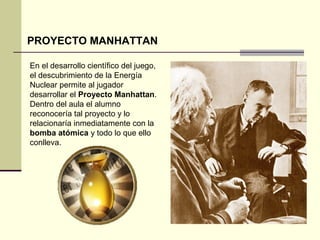PROYECTO MANHATTAN 
En el desarrollo científico del juego, 
el descubrimiento de la Energía 
Nuclear permite al jugador 
desarrollar el Proyecto Manhattan. 
Dentro del aula el alumno 
reconocería tal proyecto y lo 
relacionaría inmediatamente con la 
bomba atómica y todo lo que ello 
conlleva. 
 