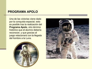 PROGRAMA APOLO 
Una de las victorias viene dada 
por la conquista espacial, esto 
es posible tras la realización del 
Programa Apolo, otro término 
histórico que el alumno debería 
reconocer, y que gracias al 
juego relacionará con la llegada 
del hombre a la Luna. 
 