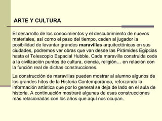 ARTE Y CULTURA 
El desarrollo de los conocimientos y el descubrimiento de nuevos 
materiales, así como el paso del tiempo, ceden al jugador la 
posibilidad de levantar grandes maravillas arquitectónicas en sus 
ciudades, podremos ver obras que van desde las Pirámides Egipcias 
hasta el Telescopio Espacial Hubble. Cada maravilla construida cede 
a la civilización puntos de cultura, ciencia, religión… en relación con 
la función real de dichas construcciones. 
La construcción de maravillas pueden mostrar al alumno algunos de 
los grandes hitos de la Historia Contemporánea, reforzando la 
información artística que por lo general se deja de lado en el aula de 
historia. A continuación mostraré algunas de esas construcciones 
más relacionadas con los años que aquí nos ocupan. 
 