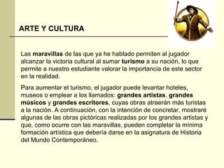 ARTE Y CULTURA 
Las maravillas de las que ya he hablado permiten al jugador 
alcanzar la victoria cultural al sumar turismo a su nación, lo que 
permite a nuestro estudiante valorar la importancia de este sector 
en la realidad. 
Para aumentar el turismo, el jugador puede levantar hoteles, 
museos o emplear a los llamados: grandes artistas, grandes 
músicos y grandes escritores, cuyas obras atraerán más turistas 
a la nación. A continuación, con la intención de concretar, mostraré 
algunas de las obras pictóricas realizadas por los grandes artistas y 
que, como ocurre con las maravillas, pueden completar la mínima 
formación artística que debería darse en la asignatura de Historia 
del Mundo Contemporáneo. 
 