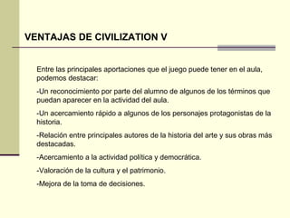 VENTAJAS DE CIVILIZATION V 
Entre las principales aportaciones que el juego puede tener en el aula, 
podemos destacar: 
-Un reconocimiento por parte del alumno de algunos de los términos que 
puedan aparecer en la actividad del aula. 
-Un acercamiento rápido a algunos de los personajes protagonistas de la 
historia. 
-Relación entre principales autores de la historia del arte y sus obras más 
destacadas. 
-Acercamiento a la actividad política y democrática. 
-Valoración de la cultura y el patrimonio. 
-Mejora de la toma de decisiones. 
 