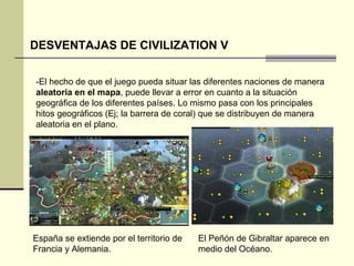 DESVENTAJAS DE CIVILIZATION V 
-El hecho de que el juego pueda situar las diferentes naciones de manera 
aleatoria en el mapa, puede llevar a error en cuanto a la situación 
geográfica de los diferentes países. Lo mismo pasa con los principales 
hitos geográficos (Ej; la barrera de coral) que se distribuyen de manera 
aleatoria en el plano. 
España se extiende por el territorio de 
Francia y Alemania. 
El Peñón de Gibraltar aparece en 
medio del Océano. 
 