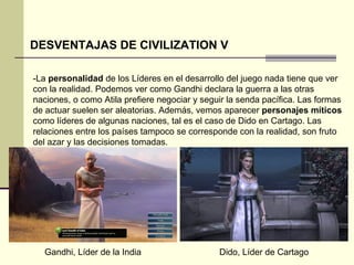 DESVENTAJAS DE CIVILIZATION V 
-La personalidad de los Líderes en el desarrollo del juego nada tiene que ver 
con la realidad. Podemos ver como Gandhi declara la guerra a las otras 
naciones, o como Atila prefiere negociar y seguir la senda pacífica. Las formas 
de actuar suelen ser aleatorias. Además, vemos aparecer personajes míticos 
como líderes de algunas naciones, tal es el caso de Dido en Cartago. Las 
relaciones entre los países tampoco se corresponde con la realidad, son fruto 
del azar y las decisiones tomadas. 
Gandhi, Líder de la India Dido, Líder de Cartago 
 