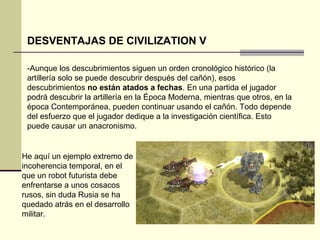 DESVENTAJAS DE CIVILIZATION V 
-Aunque los descubrimientos siguen un orden cronológico histórico (la 
artillería solo se puede descubrir después del cañón), esos 
descubrimientos no están atados a fechas. En una partida el jugador 
podrá descubrir la artillería en la Época Moderna, mientras que otros, en la 
época Contemporánea, pueden continuar usando el cañón. Todo depende 
del esfuerzo que el jugador dedique a la investigación científica. Esto 
puede causar un anacronismo. 
He aquí un ejemplo extremo de 
incoherencia temporal, en el 
que un robot futurista debe 
enfrentarse a unos cosacos 
rusos, sin duda Rusia se ha 
quedado atrás en el desarrollo 
militar. 
 