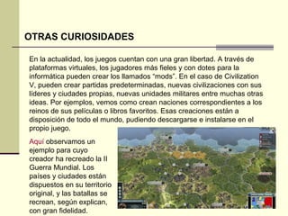 OTRAS CURIOSIDADES 
En la actualidad, los juegos cuentan con una gran libertad. A través de 
plataformas virtuales, los jugadores más fieles y con dotes para la 
informática pueden crear los llamados “mods”. En el caso de Civilization 
V, pueden crear partidas predeterminadas, nuevas civilizaciones con sus 
líderes y ciudades propias, nuevas unidades militares entre muchas otras 
ideas. Por ejemplos, vemos como crean naciones correspondientes a los 
reinos de sus películas o libros favoritos. Esas creaciones están a 
disposición de todo el mundo, pudiendo descargarse e instalarse en el 
propio juego. 
Aquí observamos un 
ejemplo para cuyo 
creador ha recreado la II 
Guerra Mundial. Los 
países y ciudades están 
dispuestos en su territorio 
original, y las batallas se 
recrean, según explican, 
con gran fidelidad. 
 