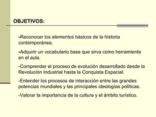 OBJETIVOS: 
-Reconocer los elementos básicos de la historia 
contemporánea. 
-Adquirir un vocabulario base que sirva como herramienta 
en el aula. 
-Comprender el proceso de evolución desarrollado desde la 
Revolución Industrial hasta la Conquista Espacial. 
-Entender los procesos de interacción entre las grandes 
potencias mundiales y las principales ideologías políticas. 
-Valorar la importancia de la cultura y el ámbito turístico. 
 