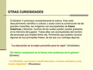 OTRAS CURIOSIDADES 
Civilization V promueve constantemente la cultura. Ante cada 
descubrimiento científico o cultural, o actos como la construcción de las 
grandes maravillas, las imágenes van acompañadas de frases 
históricas y literarias, muchas de las cuales pueden quedar grabadas 
en la memoria del jugador. Todas ellas van acompañadas del nombre 
del personaje que empleó dicha cita. Pinchando aquí podréis conocer 
algunas de sus principales frases, de las que aquí extraigo algunas. 
“La educación es la mejor provisión para la vejez” (Aristóteles) 
“El interés compuesto es la fuerza más poderosa de la galaxia” 
(Einstein) 
“La felicidad: una buena cuenta bancaria, un buen cocinero y una 
buena digestión” (Rousseau) 
