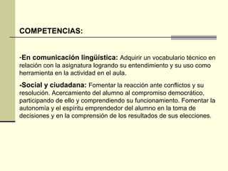 COMPETENCIAS: 
-En comunicación lingüística: Adquirir un vocabulario técnico en 
relación con la asignatura logrando su entendimiento y su uso como 
herramienta en la actividad en el aula. 
-Social y ciudadana: Fomentar la reacción ante conflictos y su 
resolución. Acercamiento del alumno al compromiso democrático, 
participando de ello y comprendiendo su funcionamiento. Fomentar la 
autonomía y el espíritu emprendedor del alumno en la toma de 
decisiones y en la comprensión de los resultados de sus elecciones. 
 