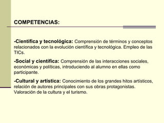 COMPETENCIAS: 
-Científica y tecnológica: Comprensión de términos y conceptos 
relacionados con la evolución científica y tecnológica. Empleo de las 
TICs. 
-Social y científica: Comprensión de las interacciones sociales, 
económicas y políticas, introduciendo al alumno en ellas como 
participante. 
-Cultural y artística: Conocimiento de los grandes hitos artísticos, 
relación de autores principales con sus obras protagonistas. 
Valoración de la cultura y el turismo. 
 