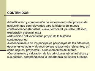 CONTENIDOS: 
-Identificación y comprensión de los elementos del proceso de 
evolución que son relevantes para la historia del mundo 
contemporáneo (Industria, vuelo, ferrocarril, petróleo, plástico, 
exploración espacial, etc.) 
-Adquisición del vocabulario propio de la histórica 
contemporánea. 
-Reconocimiento de los principales personajes de las diferentes 
épocas estudiadas y algunos de sus rasgos más relevantes, así 
como objetos, proyectos u otros elementos de interés. 
-Conocimiento y valoración de las principales obras artísticas y 
sus autores, comprendiendo la importancia del sector turístico. 
 