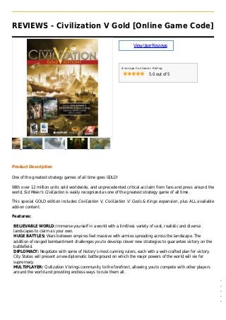 REVIEWS - Civilization V Gold [Online Game Code]
ViewUserReviews
Average Customer Rating
5.0 out of 5
Product Description
One of the greatest strategy games of all time goes GOLD!
With over 12 million units sold worldwide, and unprecedented critical acclaim from fans and press around the
world, Sid Meier’s Civilization is easily recognized as one of the greatest strategy game of all time.
This special GOLD edition includes Civilization V, Civilization V: Gods & Kings expansion, plus ALL available
add-on content.
Features:
BELIEVABLE WORLD: Immerse yourself in a world with a limitless variety of vast, realistic and diverse
landscapes to claim as your own.
HUGE BATTLES: Wars between empires feel massive with armies spreading across the landscape. The
addition of ranged bombardment challenges you to develop clever new strategies to guarantee victory on the
battlefield.
DIPLOMACY: Negotiate with some of history’s most cunning rulers, each with a well-crafted plan for victory.
City States will present a new diplomatic battleground on which the major powers of the world will vie for
supremacy.
MULTIPLAYER: Civilization V brings community to the forefront, allowing you to compete with other players
around the world and providing endless ways to rule them all.
Civilization V (updated base game) q
Civilization V: Gods and Kings q
Civilization Pack: Babylon (Nebuchadnezzar III) q
Civilization and Scenario Pack: Polynesia q
Civilization and Scenario Pack: Denmark – The Vikings q
 