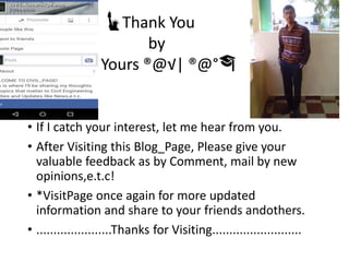 • If I catch your interest, let me hear from you.
• After Visiting this Blog_Page, Please give your
valuable feedback as by Comment, mail by new
opinions,e.t.c!
• *VisitPage once again for more updated
information and share to your friends andothers.
• ......................Thanks for Visiting..........................
🗽Thank You
by
Yours ®@√| ®@°🎓
 