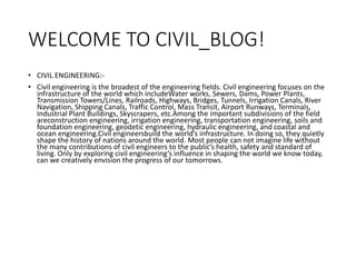 WELCOME TO CIVIL_BLOG!
• CIVIL ENGINEERING:-
• Civil engineering is the broadest of the engineering fields. Civil engineering focuses on the
infrastructure of the world which includeWater works, Sewers, Dams, Power Plants,
Transmission Towers/Lines, Railroads, Highways, Bridges, Tunnels, Irrigation Canals, River
Navigation, Shipping Canals, Traffic Control, Mass Transit, Airport Runways, Terminals,
Industrial Plant Buildings, Skyscrapers, etc.Among the important subdivisions of the field
areconstruction engineering, irrigation engineering, transportation engineering, soils and
foundation engineering, geodetic engineering, hydraulic engineering, and coastal and
ocean engineering.Civil engineersbuild the world’s infrastructure. In doing so, they quietly
shape the history of nations around the world. Most people can not imagine life without
the many contributions of civil engineers to the public’s health, safety and standard of
living. Only by exploring civil engineering’s influence in shaping the world we know today,
can we creatively envision the progress of our tomorrows.
 