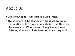 About Us
• Civil Knowledge_Hub-MITS is a Blog_Page.
• This is where I'll be sharing my thoughts on topics
that matter to Civil EngineeringStudies and Updates
like News,e.t.c. Who knows... I might even share
pictures, videos and links to other interesting stuff.
 