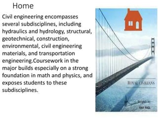 Home
Civil engineering encompasses
several subdisciplines, including
hydraulics and hydrology, structural,
geotechnical, construction,
environmental, civil engineering
materials, and transportation
engineering.Coursework in the
major builds especially on a strong
foundation in math and physics, and
exposes students to these
subdisciplines.
 