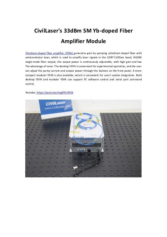 CivilLaser's 33dBm SM Yb-doped Fiber
Amplifier Module
Ytterbium-doped fiber amplifier (YDFA) generates gain by pumping ytterbium-doped fiber with
semiconductor laser, which is used to amplify laser signals in the 1030~1100nm band, Hi1060
single-mode fiber output, the output power is continuously adjustable, with high gain and low
The advantage of noise. The desktop YDFA is convenient for experimental operation, and the user
can adjust the pump current and output power through the buttons on the front panel. A more
compact modular YDFA is also available, which is convenient for users' system integration. Both
desktop YDFA and modular YDFA can support PC software control and serial port command
control.
Youtube: https://youtu.be/mIg4fYo7ROk
 
