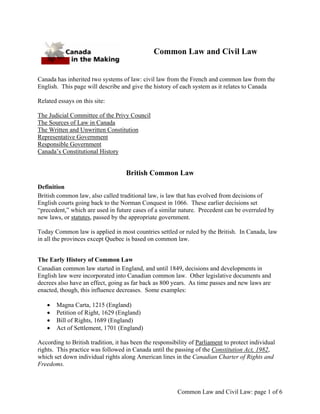 Common Law and Civil Law


Canada has inherited two systems of law: civil law from the French and common law from the
English. This page will describe and give the history of each system as it relates to Canada

Related essays on this site:

The Judicial Committee of the Privy Council
The Sources of Law in Canada
The Written and Unwritten Constitution
Representative Government
Responsible Government
Canada’s Constitutional History


                                    British Common Law
Definition
British common law, also called traditional law, is law that has evolved from decisions of
English courts going back to the Norman Conquest in 1066. These earlier decisions set
“precedent,” which are used in future cases of a similar nature. Precedent can be overruled by
new laws, or statutes, passed by the appropriate government.

Today Common law is applied in most countries settled or ruled by the British. In Canada, law
in all the provinces except Quebec is based on common law.


The Early History of Common Law
Canadian common law started in England, and until 1849, decisions and developments in
English law were incorporated into Canadian common law. Other legislative documents and
decrees also have an effect, going as far back as 800 years. As time passes and new laws are
enacted, though, this influence decreases. Some examples:

   •   Magna Carta, 1215 (England)
   •   Petition of Right, 1629 (England)
   •   Bill of Rights, 1689 (England)
   •   Act of Settlement, 1701 (England)

According to British tradition, it has been the responsibility of Parliament to protect individual
rights. This practice was followed in Canada until the passing of the Constitution Act, 1982,
which set down individual rights along American lines in the Canadian Charter of Rights and
Freedoms.



                                                         Common Law and Civil Law: page 1 of 6
 