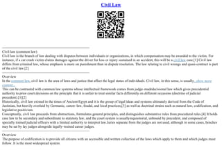 Civil Law
–––––––––––––––––––––––––––––––––––––––––––––––––
Civil law (common law)
Civil law is the branch of law dealing with disputes between individuals or organizations, in which compensation may be awarded to the victim. For
instance, if a car crash victim claims damages against the driver for loss or injury sustained in an accident, this will be a civil law case.[1] Civil law
differs from criminal law, whose emphasis is more on punishment than in dispute resolution. The law relating to civil wrongs and quasi–contract is part
of the civil law.[2]
–––––––––––––––––––––––––––––––––––––––––––––––––
Overview
In the common law, civil law is the area of laws and justice that affect the legal status of individuals. Civil law, in this sense, is usually...show more
content...
This can be contrasted with common law systems whose intellectual framework comes from judge–madedecisional law which gives precedential
authority to prior court decisions on the principle that it is unfair to treat similar facts differently on different occasions (doctrine of judicial
precedent).[1][2]
Historically, civil law existed in the times of Ancient Egypt and it is the group of legal ideas and systems ultimately derived from the Code of
Justinian, but heavily overlaid by Germanic, canon–law, feudal, and local practices,[3] as well as doctrinal strains such as natural law, codification, and
legislative positivism.
Conceptually, civil law proceeds from abstractions, formulates general principles, and distinguishes substantive rules from procedural rules.[4] It holds
case law to be secondary and subordinate to statutory law, and the court system is usuallyinquisitorial, unbound by precedent, and composed of
specially trained judicial officers with a limited authority to interpret law.Juries separate from the judges are not used, although in some cases, benches
may be sat by lay judges alongside legally–trained career judges.
–––––––––––––––––––––––––––––––––––––––––––––––––
Overview
The purpose of codification is to provide all citizens with an accessible and written collection of the laws which apply to them and which judges must
follow. It is the most widespread system
 