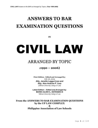 CIVIL LAW Answers to the BAR as Arranged by Topics (Year 1990-2006)
Page 1 of 119
ANSWERS TO BAR
EXAMINATION QUESTIONS
IN
CIVIL LAW
ARRANGED BY TOPIC
(1990 – 2006)
First Edition - Edited and Arranged by:
July 26, 2005
Atty. Janette Laggui-Icao and
Atty. Alex Andrew P. Icao
(Silliman University College of Law)
Latest Edition – Edited and Arranged by:
ROMUALDO L. SEÑERIS II
Silliman University College of Law
From the ANSWERS TO BAR EXAMINATION QUESTIONS
by the UP LAW COMPLEX
&
Philippine Association of Law Schools
 