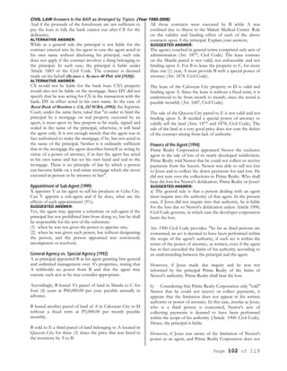CIVIL LAW Answers to the BAR as Arranged by Topics (Year 1990-2006)
Page 102 of 119
And if the proceeds of the foreclosure are not sufficient to
pay the loan in full, the bank cannot run after CX for the
deficiency.
ALTERNATIVE ANSWER:
While as a general rule the principal is not liable for the
contract entered into by his agent in case the agent acted in
his own name without disclosing his principal, such rule
does not apply if the contract involves a thing belonging to
the principal. In such case, the principal is liable under
Article 1883 of the Civil Code. The contract is deemed
made on his behalf (Sy-juco v. Sy-juco 40 Phil. 634 [1920]).
ALTERNATIVE ANSWER:
CX would not be liable for the bank loan. CX's property
would also not be liable on the mortgage. Since DY did not
specify that he was acting for CX in the transaction with the
bank, DY in effect acted in his own name. In the case of
Rural Bank of Bombon v. CA, 212 SCRA, (1992), the Supreme
Court, under the same facts, ruled that "in order to bind the
principal by a mortgage on real property executed by an
agent, it must upon its face purport to be made, signed and
sealed in the name of the principal, otherwise, it will bind
the agent only. It is not enough merely that the agent was in
fact authorized to make the mortgage, if he, has not acted in
the name of the principal. Neither is it ordinarily sufficient
that in the mortgage the agent describes himself as acting by
virtue of a power of attorney, if in fact the agent has acted
in his own name and has set his own hand and seal to the
mortgage. There is no principle of law by which a person
can become liable on a real estate mortgage which she never
executed in person or by attorney in fact".
Appointment of Sub-Agent (1999)
X appoints Y as his agent to sell his products in Cebu City.
Can Y appoint a sub-agent and if he does, what are the
effects of such appointment? (5%)
SUGGESTED ANSWER:
Yes, the agent may appoint a substitute or sub-agent if the
principal has not prohibited him from doing so, but he shall
be responsible for the acts of the substitute:
(1) when he was not given the power to appoint one;
(2) when he was given such power, but without designating
the person, and the person appointed was notoriously
incompetent or insolvent.
General Agency vs. Special Agency (1992)
A as principal appointed B as his agent granting him general
and unlimited management over A's properties, stating that
A withholds no power from B and that the agent may
execute such acts as he may consider appropriate.
Accordingly, B leased A's parcel of land in Manila to C for
four (4) years at P60,000.00 per year, payable annually in
advance.
B leased another parcel of land of A in Caloocan City to D
without a fixed term at P3,000.00 per month payable
monthly.
B sold to E a third parcel of land belonging to A located in
Quezon City for three (3) times the price that was listed in
the inventory by A to B.
All those contracts were executed by B while A was
confined due to illness in the Makati Medical Center. Rule
on the validity and binding effect of each of the above
contracts upon A the principal. Explain your answers,
SUGGESTED ANSWER:
The agency couched in general terms comprised only acts of
administration (Art. 1877, Civil Code). The lease contract
on the Manila parcel is not valid, not enforceable and not
binding upon A. For B to lease the property to C, for more
than one (1) year, A must provide B with a special power of
attorney (Art. 1878. Civil Code).
The lease of the Caloocan City property to D is valid and
binding upon A. Since the lease is without a fixed term, it is
understood to be from month to month, since the rental is
payable monthly (Art. 1687, Civil Code).
The sale of the Quezon City parcel to E is not valid and not
binding upon A. B needed a special power of attorney to
validly sell the land (Arts. 1877 and 1878, Civil Code). The
sale of the land at a very good price does not cure the defect
of the contract arising from lack of authority
Powers of the Agent (1994)
Prime Realty Corporation appointed Nestor the exclusive
agent in the sale of lots of its newly developed subdivision.
Prime Realty told Nestor that he could not collect or receive
payments from the buyers. Nestor was able to sell ten lots
to Jesus and to collect the down payments for said lots. He
did not turn over the collections to Prime Realty. Who shall
bear the loss for Nestor's defalcation, Prime Realty or Jesus?
SUGGESTED ANSWER:
a) The general rule is that a person dealing with an agent
must inquire into the authority of that agent. In the present
case, if Jesus did not inquire into that authority, he is liable
for the loss due to Nestor's defalcation unless Article 1900,
Civil Code governs, in which case the developer corporation
bears the loss.
Art. 1900 Civil Code provides: "So far as third persons are
concerned, an act is deemed to have been performed within
the scope of the agent's authority, if such act is within the
terms of the power of attorney, as written, even if the agent
has in fact exceeded the limits of his authority according to
an understanding between the principal and the agent.
However, if Jesus made due inquiry and he was not
informed by the principal Prime Realty of the limits of
Nestor's authority. Prime Realty shall bear the loss.
b) Considering that Prime Realty Corporation only "told"
Nestor that he could not receive or collect payments, it
appears that the limitation does not appear in his written
authority or power of attorney. In this case, insofar as Jesus,
who is a third person is concerned, Nestor's acts of
collecting payments is deemed to have been performed
within the scope of his authority {Article 1900. Civil Code).
Hence, the principal is liable.
However, if Jesus was aware of the limitation of Nestor's
power as an agent, and Prime Realty Corporation does not
 