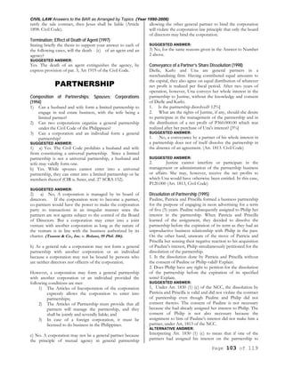 CIVIL LAW Answers to the BAR as Arranged by Topics (Year 1990-2006)
Page 103 of 119
ratify the sale contract, then Jesus shall be liable (Article
1898. Civil Code).
Termination; Effect of Death of Agent (1997)
Stating briefly the thesis to support your answer to each of
the following cases, will the death - (c) of an agent end an
agency?
SUGGESTED ANSWER:
Yes. The death of an agent extinguishes the agency, by
express provision of par. 3, Art 1919 of the Civil Code.
PARTNERSHIP
Composition of Partnerships; Spouses; Corporations
(1994)
1) Can a husband and wife form a limited partnership to
engage in real estate business, with the wife being a
limited partner?
2) Can two corporations organize a general partnership
under the Civil Code of the Philippines?
3) Can a corporation and an individual form a general
partnership?
SUGGESTED ANSWER:
1) a) Yes. The Civil Code prohibits a husband and wife
from constituting a universal partnership. Since a limited
partnership is not a universal partnership, a husband and
wife may validly form one.
b) Yes. While spouses cannot enter into a universal
partnership, they can enter into a limited partnership or be
members thereof (CIR u. Suter, etal. 27 SCRA 152).
SUGGESTED ANSWER:
2) a) No, A corporation is managed by its board of
directors. If the corporation were to become a partner,
co-partners would have the power to make the corporation
party to transactions in an irregular manner since the
partners are not agents subject to the control of the Board
of Directors. But a corporation may enter into a joint
venture with another corporation as long as the nature of
the venture is in line with the business authorized by its
charter. (Tuason & Co., Inc. v. Bolano, 95 Phil. 106).
b) As a general rule a corporation may not form a general
partnership with another corporation or an individual
because a corporation may not be bound by persons who
are neither directors nor officers of the corporation.
However, a corporation may form a general partnership
with another corporation or an individual provided the
following conditions are met:
1) The Articles of Incorporation of the corporation
expressly allows the corporation to enter into
partnerships;
2) The Articles of Partnership must provide that all
partners will manage the partnership, and they
shall be jointly and severally liable; and
3) In case of a foreign corporation, it must be
licensed to do business in the Philippines.
c) No. A corporation may not be a general partner because
the principle of mutual agency in general partnership
allowing the other general partner to bind the corporation
will violate the corporation law principle that only the board
of directors may bind the corporation.
SUGGESTED ANSWER:
3) No, for the same reasons given in the Answer to Number
2 above.
Conveyance of a Partner’s Share Dissolution (1998)
Dielle, Karlo and Una are general partners in a
merchandising firm. Having contributed equal amounts to
the capital, they also agree on equal distribution of whatever
net profit is realized per fiscal period. After two years of
operation, however, Una conveys her whole interest in the
partnership to Justine, without the knowledge and consent
of Dielle and Karlo.
1. Is the partnership dissolved? 12%]
2. What are the rights of Justine, if any, should she desire
to participate in the management of the partnership and in
the distribution of a net profit of P360.000.00 which was
realized after her purchase of Una's interest? [3%]
SUGGESTED ANSWER:
1. No, a conveyance by a partner of his whole interest in
a partnership does not of itself dissolve the partnership in
the absence of an agreement. (Art. 1813. Civil Code)
SUGGESTED ANSWER:
2. Justine cannot interfere or participate in the
management or administration of the partnership business
or affairs. She may, however, receive the net profits to
which Una would have otherwise been entitled. In this case,
P120.000 (Art. 1813, Civil Code)
Dissolution of Partnership (1995)
Pauline, Patricia and Priscilla formed a business partnership
for the purpose of engaging in neon advertising for a term
of five (5) years. Pauline subsequently assigned to Philip her
interest in the partnership. When Patricia and Priscilla
learned of the assignment, they decided to dissolve the
partnership before the expiration of its term as they had an
unproductive business relationship with Philip in the past.
On the other hand, unaware of the move of Patricia and
Priscilla but sensing their negative reaction to his acquisition
of Pauline's interest, Philip simultaneously petitioned for the
dissolution of the partnership.
1. Is the dissolution done by Patricia and Priscilla without
the consent of Pauline or Philip valid? Explain.
2. Does Philip have any right to petition for the dissolution
of the partnership before the expiration of its specified
term? Explain.
SUGGESTED ANSWER:
1, Under Art. 1830 (1) (c) of the NCC, the dissolution by
Patricia and Priscilla is valid and did not violate the contract
of partnership even though Pauline and Philip did not
consent thereto. The consent of Pauline is not necessary
because she had already assigned her interest to Philip. The
consent of Philip is not also necessary because the
assignment to him of Pauline's interest did not make him a
partner, under Art, 1813 of the NCC.
ALTERNATIVE ANSWER:
Interpreting Art. 1830 (1) (c) to mean that if one of the
partners had assigned his interest on the partnership to
 