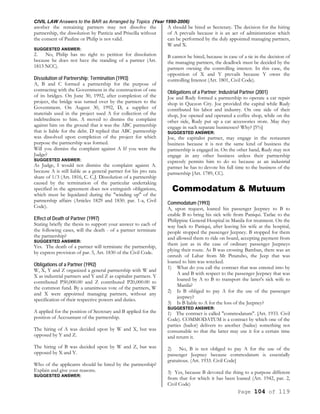 CIVIL LAW Answers to the BAR as Arranged by Topics (Year 1990-2006)
Page 104 of 119
another the remaining partners may not dissolve the
partnership, the dissolution by Patricia and Priscilla without
the consent of Pauline or Philip is not valid.
SUGGESTED ANSWER:
2. No, Philip has no right to petition for dissolution
because he does not have the standing of a partner (Art.
1813 NCC).
Dissolution of Partnership; Termination (1993)
A, B and C formed a partnership for the purpose of
contracting with the Government in the construction of one
of its bridges. On June 30, 1992, after completion of the
project, the bridge was turned over by the partners to the
Government. On August 30, 1992, D, a supplier of
materials used in the project sued A for collection of the
indebtedness to him. A moved to dismiss the complaint
against him on the ground that it was the ABC partnership
that is liable for the debt. D replied that ABC partnership
was dissolved upon completion of the project for which
purpose the partnership was formed.
Will you dismiss the complaint against A If you were the
Judge?
SUGGESTED ANSWER:
As Judge, I would not dismiss the complaint against A.
because A is still liable as a general partner for his pro rata
share of 1/3 (Art. 1816, C. C.J. Dissolution of a partnership
caused by the termination of the particular undertaking
specified in the agreement does not extinguish obligations,
which must be liquidated during the "winding up" of the
partnership affairs (Articles 1829 and 1830. par. 1-a, Civil
Code).
Effect of Death of Partner (1997)
Stating briefly the thesis to support your answer to each of
the following cases, will the death - of a partner terminate
the partnership?
SUGGESTED ANSWER:
Yes. The death of a partner will terminate the partnership,
by express provision of par. 5, Art. 1830 of the Civil Code.
Obligations of a Partner (1992)
W, X, Y and Z organized a general partnership with W and
X as industrial partners and Y and Z as capitalist partners. Y
contributed P50,000.00 and Z contributed P20,000.00 to
the common fund. By a unanimous vote of the partners, W
and X were appointed managing partners, without any
specification of their respective powers and duties.
A applied for the position of Secretary and B applied for the
position of Accountant of the partnership.
The hiring of A was decided upon by W and X, but was
opposed by Y and Z.
The hiring of B was decided upon by W and Z, but was
opposed by X and Y.
Who of the applicants should be hired by the partnership?
Explain and give your reasons.
SUGGESTED ANSWER:
A should be hired as Secretary. The decision for the hiring
of A prevails because it is an act of administration which
can be performed by the duly appointed managing partners,
W and X.
B cannot be hired, because in case of a tie in the decision of
the managing partners, the deadlock must be decided by the
partners owning the controlling interest. In this case, the
opposition of X and Y prevails because Y owns the
controlling Interest (Art. 1801, Civil Code).
Obligations of a Partner; Industrial Partner (2001)
Joe and Rudy formed a partnership to operate a car repair
shop in Quezon City. Joe provided the capital while Rudy
contributed his labor and industry. On one side of their
shop, Joe opened and operated a coffee shop, while on the
other side, Rudy put up a car accessories store. May they
engage in such separate businesses? Why? [5%]
SUGGESTED ANSWER:
Joe, the capitalist partner, may engage in the restaurant
business because it is not the same kind of business the
partnership is engaged in. On the other hand, Rudy may not
engage in any other business unless their partnership
expressly permits him to do so because as an industrial
partner he has to devote his full time to the business of the
partnership [Art. 1789, CC).
Commodatum & Mutuum
Commodatum (1993)
A, upon request, loaned his passenger Jeepney to B to
enable B to bring his sick wife from Paniqui. Tarlac to the
Philippine General Hospital in Manila for treatment. On the
way back to Paniqui, after leaving his wife at the hospital,
people stopped the passenger Jeepney. B stopped for them
and allowed them to ride on board, accepting payment from
them just as in the case of ordinary passenger Jeepneys
plying their route. As B was crossing Bamban, there was an
onrush of Lahar from Mt Pinatubo, the Jeep that was
loaned to him was wrecked.
1) What do you call the contract that was entered into by
A and B with respect to the passenger Jeepney that was
loaned by A to B to transport the latter's sick wife to
Manila?
2) Is B obliged to pay A for the use of the passenger
jeepney?
3) Is B liable to A for the loss of the Jeepney?
SUGGESTED ANSWER:
1) The contract is called "commodatum". [Art. 1933. Civil
Code). COMMODATUM is a contract by which one of the
parties (bailor) delivers to another (bailee) something not
consumable so that the latter may use it for a certain time
and return it.
2) No, B is not obliged to pay A for the use of the
passenger Jeepney because commodatum is essentially
gratuitous. (Art. 1933. Civil Code]
3) Yes, because B devoted the thing to a purpose different
from that for which it has been loaned (Art. 1942, par. 2,
Civil Code)
 