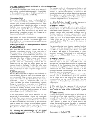 CIVIL LAW Answers to the BAR as Arranged by Topics (Year 1990-2006)
Page 105 of 119
ALTERNATIVE ANSWER:
No, because an obligation which consists in the delivery of
a determinate thing shall be extinguished if it should be lost
or destroyed without the fault of the debtor, and before he
has incurred in delay. (Art. 1262. Civil Code)
Commodatum (2005)
Before he left for Riyadh to work as a mechanic, Pedro left
his Adventure van with Tito, with the understanding that
the latter could use it for one year for his personal or family
use while Pedro works in Riyadh. He did not tell Tito that
the brakes of the van were faulty. Tito had the van tuned up
and the brakes repaired. He spent a total amount of
P15,000.00. After using the vehicle for two weeks, Tito
discovered that it consumed too much fuel. To make up for
the expenses, he leased it to Annabelle.
Two months later, Pedro returned to the Philippines and
asked Tito to return the van. Unfortunately, while being
driven by Tito, the van was accidentally damaged by a cargo
truck without his fault.
a) Who shall bear the P15,000.00 spent for the repair of
the van? Explain. (2%)
ALTERNATIVE ANSWER:
Tito must bear the P15,000.00 expenses for the van.
Generally, extraordinary expenses for the preservation of
the thing loaned are paid by the bailor, he being the owner
of the thing loaned. In this case however, Tito should bear
the expenses because he incurred the expenses without first
informing Pedro about it. Neither was the repair shown to
be urgent. Under Article 1949 of the Civil Code, bailor
generally bears the extraordinary expenses for the
preservation of the thing and should refund the said
expenses if made by the bailee; Provided, The bailee brings
the same to the attention of the bailor before incurring
them, except only if the repair is urgent that reply cannot be
awaited.
ALTERNATIVE ANSWER:
The P15,000.00 spent for the repair of the van should be
borne by Pedro. Where the bailor delivers to the bailee a
non-consummable thing so that the latter may use it for a
certain time and return the identical thing, the contract
perfected is a Contract of Commodatum. (Art. 1933, Civil
Code) The bailor shall refund the extraordinary expenses
during the contract for the preservation of the thing loaned
provided the bailee brings the same to the knowledge of the
bailor before incurring the same, except when they are so
urgent that the reply to the notification cannot be awaited
without danger. (Art. 1949 of the Civil Code)
In the given problem, Pedro left his Adventure van with
Tito so that the latter could use it for one year while he was
in Riyadh. There was no mention of a consideration. Thus,
the contract perfected was commodatum. The amount of
P15,000.00 was spent by Tito to tune up the van and to
repair its brakes. Such expenses are extra-ordinary expenses
because they are necessary for the preservation of the van
Thus, the same should be borne by the bailor, Pedro.
b) Who shall bear the costs for the van's fuel, oil and
other materials while it was with Tito? Explain. (2%)
SUGGESTED ANSWER:
Tito must also pay for the ordinary expenses for the use and
preservation of the thing loaned. He must pay for the
gasoline, oil, greasing and spraying. He cannot ask for
reimbursement because he has the obligation to return the
identical thing to the bailor. Under Article 1941 of the Civil
Code, the bailee is obliged to pay for the ordinary expenses
for the use and preservation of the thing loaned.
c) Does Pedro have the right to retrieve the van even
before the lapse of one year? Explain. (2%)
ALTERNATIVE ANSWER:
No, Pedro does not have the right to retrieve the van before
the lapse of one year. The parties are mutually bound by the
terms of the contract. Under the Civil Code, there are only 3
instances when the bailor could validly ask for the return of
the thing loaned even before the expiration of the period.
These are when: (1) a precarium contract was entered
(Article 1947); (2) if the bailor urgently needs the thing
(Article 1946); and (3) if the bailee commits acts of
ingratitude (Article 1948). Not one of the situations is
present in this case.
The fact that Tito had leased the thing loaned to Annabelle
would not justify the demand for the return of the thing
loaned before expiration of the period. Under Article 1942
of the Civil Code, leasing of the thing loaned to a third
person not member of the household of the bailee, will only
entitle bailor to hold bailee liable for the loss of the thing
loaned.
ALTERNATIVE ANSWER:
As a rule, Pedro does not have the right to retrieve the van
before the lapse of one year. Article 1946 of the Code
provides that "the bailor cannot demand the return of the
thing loaned till after the expiration of the period stipulated,
or after the accomplishment of the use for which the
commodatum has been constituted. However, if in the
meantime, he should have urgent need of the thing, he may
demand its return or temporary use."
In the given problem, Pedro allowed Tito to use the van for
one year. Thus, he should be bound by the said agreement
and he cannot ask for the return of the car before the
expiration of the one year period. However, if Pedro has
urgent need of the van, he may demand for its return or
temporary use.
d) Who shall bear the expenses for the accidental
damage caused by the cargo truck, granting that the
truck driver and truck owner are insolvent? Explain.
(2%)
SUGGESTED ANSWER:
Generally, extraordinary expenses arising on the occasion of
the actual use of the thing loaned by the bailee, even if
incurred without fault of the bailee, shall be shouldered
equally by the bailor and the bailee. (Art. 1949 of the Civil
Code). However, if Pedro had an urgent need for the
vehicle, Tito would be in delay for failure to immediately
return the same, then Tito would be held liable for the
extraordinary expenses.
Commodatum vs. Usufruct (1998)
 