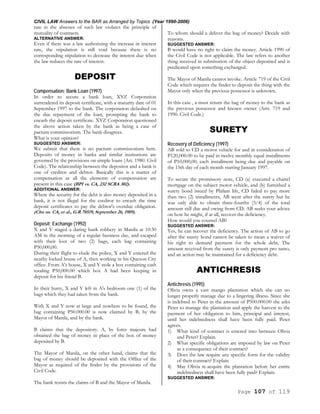 CIVIL LAW Answers to the BAR as Arranged by Topics (Year 1990-2006)
Page 107 of 119
rate in the absence of such law violates the principle of
mutuality of contracts.
ALTERNATIVE ANSWER:
Even if there was a law authorizing the increase in interest
rate, the stipulation is still void because there is no
corresponding stipulation to decrease the interest due when
the law reduces the rate of interest.
DEPOSIT
Compensation; Bank Loan (1997)
In order to secure a bank loan, XYZ Corporation
surrendered its deposit certificate, with a maturity date of 01
September 1997 to the bank. The corporation defaulted on
the due repayment of the loan, prompting the bank to
encash the deposit certificate. XYZ Corporation questioned
the above action taken by the bank as being a case of
pactum commissorium. The bank disagrees.
What is your opinion?
SUGGESTED ANSWER:
We submit that there is no pactum commissorium here.
Deposits of money in banks and similar institutions are
governed by the provisions on simple loans (Art. 1980. Civil
Code). The relationship between the depositor and a bank is
one of creditor and debtor. Basically this is a matter of
compensation as all the elements of compensation are
present in this case (BPI vs. CA, 232 SCRA 302).
ADDITIONAL ANSWER:
Where the security for the debt is also money deposited in a
bank, it is not illegal for the creditor to encash the time
deposit certificates to pay the debtor's overdue obligation.
(Chu us. CA, et al., G.R 78519, September 26, 1989).
Deposit; Exchange (1992)
X and Y staged a daring bank robbery in Manila at 10:30
AM in the morning of a regular business day, and escaped
with their loot of two (2) bags, each bag containing
P50,000,00.
During their flight to elude the police, X and Y entered the
nearby locked house of A, then working in his Quezon City
office. From A's house, X and Y stole a box containing cash
totaling P50,000.00 which box A had been keeping in
deposit for his friend B.
In their hurry, X and Y left in A's bedroom one (1) of the
bags which they had taken from the bank.
With X and Y now at large and nowhere to be found, the
bag containing P50.000.00 is now claimed by B, by the
Mayor of Manila, and by the bank.
B claims that the depository. A, by force majeure had
obtained the bag of money in place of the box of money
deposited by B.
The Mayor of Manila, on the other hand, claims that the
bag of money should be deposited with the Office of the
Mayor as required of the finder by the provisions of the
Civil Code.
The bank resists the claims of B and the Mayor of Manila.
To whom should a deliver the bag of money? Decide with
reasons.
SUGGESTED ANSWER:
B would have no right to claim the money. Article 1990 of
the Civil Code is not applicable. The law refers to another
thing received in substitution of the object deposited and is
predicated upon something exchanged.
The Mayor of Manila cannot invoke. Article 719 of the Civil
Code which requires the finder to deposit the thing with the
Mayor only when the previous possessor is unknown.
In this case , a must return the bag of money to the bank as
the previous possessor and known owner (Arts. 719 and
1990. Civil Code.)
SURETY
Recovery of Deficiency (1997)
AB sold to CD a motor vehicle for and in consideration of
P120,000.00 to be paid in twelve monthly equal installments
of P10,000,00, each installment being due and payable on
the 15th day of each month starting January 1997.
To secure the promissory note, CD (a) executed a chattel
mortgage on the subject motor vehicle, and (b) furnished a
surety bond issued by Philam life, CD failed to pay more
than two (2) installments, AB went after the surety but he
was only able to obtain three-fourths (3/4) of the total
amount still due and owing from CD. AB seeks your advice
on how he might, if at all, recover the deficiency.
How would you counsel AB?
SUGGESTED ANSWER:
Yes, he can recover the deficiency. The action of AB to go
after the surety bond cannot be taken to mean a waiver of
his right to demand payment for the whole debt, The
amount received from the surety is only payment pro tanto,
and an action may be maintained for a deficiency debt.
ANTICHRESIS
Antichresis (1995)
Olivia owns a vast mango plantation which she can no
longer properly manage due to a lingering illness. Since she
is indebted to Peter in the amount of P500.000.00 she asks
Peter to manage the plantation and apply the harvest to the
payment of her obligation to him, principal and interest,
until her indebtedness shall have been fully paid. Peter
agrees.
1) What kind of contract is entered into between Olivia
and Peter? Explain.
2) What specific obligations are imposed by law on Peter
as a consequence of their contract?
3) Does the law require any specific form for the validity
of their contract? Explain
4) May Olivia re-acquire the plantation before her entire
indebtedness shall have been fully paid? Explain.
SUGGESTED ANSWER:
 