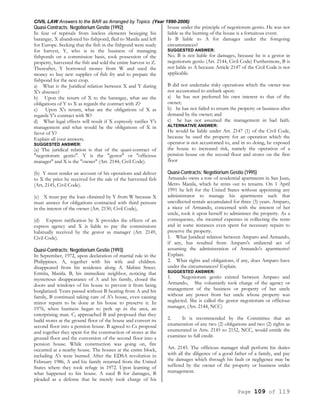 CIVIL LAW Answers to the BAR as Arranged by Topics (Year 1990-2006)
Page 109 of 119
Quasi-Contracts; Negotiorium Gestio (1992)
In fear of reprisals from lawless elements besieging his
barangay, X abandoned his fishpond, fled to Manila and left
for Europe. Seeking that the fish in the fishpond were ready
for harvest, Y, who is in the business of managing
fishponds on a commission basis, took possession of the
property, harvested the fish and sold the entire harvest to Z.
Thereafter, Y borrowed money from W and used the
money to buy new supplies of fish fry and to prepare the
fishpond for the next crop.
a) What is the Juridical relation between X and Y during
X's absence?
b) Upon the return of X to the barangay, what are the
obligations of Y to X as regards the contract with Z?
c) Upon X's return, what are the obligations of X as
regards Y's contract with W?
d) What legal effects will result if X expressly ratifies Y's
management and what would be the obligations of X in
favor of Y?
Explain all your answers.
SUGGESTED ANSWER:
(a) The juridical relation is that of the quasi-contract of
"negotiorum gestio". Y is the "gestor" or "officious
manager" and X is the "owner" (Art. 2144, Civil Code).
(b) Y must render an account of his operations and deliver
to X the price he received for the sale of the harvested fish
(Art, 2145, Civil Code).
(c) X must pay the loan obtained by Y from W because X
must answer for obligations contracted with third persons
in the interest of the owner (Art. 2150, Civil Code),
(d) Express ratification by X provides the effects of an
express agency and X is liable to pay the commissions
habitually received by the gestor as manager (Art. 2149,
Civil Code).
Quasi-Contracts; Negotiorium Gestio (1993)
In September, 1972, upon declaration of martial rule in the
Philippines. A, together with his wife and children.
disappeared from his residence along A. Mabini Street.
Ermita, Manila. B, his immediate neighbor, noticing that
mysterious disappearance of A and his family, closed the
doors and windows of his house to prevent it from being
burglarized. Years passed without B hearing from A and his
family, B continued taking care of A's house, even causing
minor repairs to be done at his house to preserve it. In
1976, when business began to perk up in the area, an
enterprising man. C, approached B and proposed that they
build stores at the ground floor of the house and convert its
second floor into a pension house. B agreed to Cs proposal
and together they spent for the construction of stores at the
ground floor and the conversion of the second floor into a
pension house. While construction was going on, fire
occurred at a nearby house. The houses at the entire block,
including A's were burned. After the EDSA revolution in
February 1986, A and his family returned from the United
States where they took refuge in 1972. Upon learning of
what happened to his house. A sued B for damages, B
pleaded as a defense that he merely took charge of his
house under the principle of negotiorum gestio. He was not
liable as the burning of the house is a fortuitous event.
Is B liable to A for damages under the foregoing
circumstances?
SUGGESTED ANSWER:
No. B is not liable for damages, because he is a gestor in
negotiorum gestio (Art. 2144, Civil Code) Furthermore, B is
not liable to A because Article 2147 of the Civil Code is not
applicable.
B did not undertake risky operations which the owner was
not accustomed to embark upon:
a) he has not preferred his own interest to that of the
owner;
b) he has not failed to return the property or business after
demand by the owner; and
c) he has not assumed the management in bad faith.
ALTERNATIVE ANSWER:
He would be liable under Art. 2147 (1) of the Civil Code,
because he used the property for an operation which the
operator is not accustomed to, and in so doing, he exposed
the house to increased risk, namely the operation of a
pension house on the second floor and stores on the first
floor
Quasi-Contracts; Negotiorium Gestio (1995)
Armando owns a row of residential apartments in San Juan,
Metro Manila, which he rents out to tenants. On 1 April
1991 he left for the United States without appointing any
administrator to manage his apartments such that
uncollected rentals accumulated for three (3) years. Amparo,
a niece of Armando, concerned with the interest of her
uncle, took it upon herself to administer the property. As a
consequence, she incurred expenses in collecting the rents
and in some instances even spent for necessary repairs to
preserve the property.
1. What Juridical relation between Amparo and Armando,
if any, has resulted from Amparo's unilateral act of
assuming the administration of Armando's apartments?
Explain.
2. What rights and obligations, if any, does Amparo have
under the circumstances? Explain.
SUGGESTED ANSWER:
1. Negotiorum gestio existed between Amparo and
Armando, She voluntarily took charge of the agency or
management of the business or property of her uncle
without any power from her uncle whose property was
neglected. She is called the gestor negotiorum or officious
manager, (Art. 2144, NCC)
2. It is recommended by the Committee that an
enumeration of any two (2) obligations and two (2) rights as
enumerated in Arts. 2145 to 2152, NCC, would entitle the
examinee to full credit.
Art. 2145. The officious manager shall perform his duties
with all the diligence of a good father of a family, and pay
the damages which through his fault or negligence may be
suffered by the owner of the property or business under
management.
 