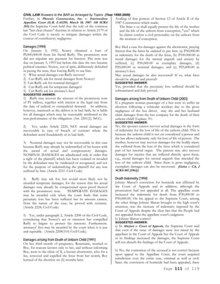 CIVIL LAW Answers to the BAR as Arranged by Topics (Year 1990-2006)
Page 111 of 119
Further, in Phoenix Construction, Inc. v. Intermediate
Appellate Court (G.R. L-65295, March 10, 1987. 148 SCRA
353) the Supreme Court held that the role of the common
law "last clear chance" doctrine in relation to Article 2179 of
the Civil Code is merely to mitigate damages within the
context of contributory negligence.
Damages (1994)
On January 5, 1992, Nonoy obtained a loan of
Pl,000,000.00 from his friend Raffy. The promissory note
did not stipulate any payment for Interest. The note was
due on January 5, 1993 but before this date the two became
political enemies. Nonoy, out of spite, deliberately defaulted
in paying the note, thus forcing Raffy to sue him.
1) What actual damages can Raffy recover?
2) Can Raffy ask for moral damages from Nonoy?
3) Can Raffy ask for nominal damages?
4) Can Raffy ask for temperate damages?
5) Can Raffy ask for attorney's fees?
SUGGESTED ANSWER:
1) Raffy may recover the amount of the promissory note
of P1 million, together with interest at the legal rate from
the date of judicial or extrajudicial demand. In addition,
however, inasmuch as the debtor is in bad faith, he is liable
for all damages which may be reasonably attributed to the
non-performance of the obligation. (Art. 2201(2). NCC).
2) Yes, under Article 2220, NCC moral damages are
recoverable in case of breach of contract where the
defendant acted fraudulently or in bad faith.
3) Nominal damages may not be recoverable in this case
because Raffy may already be indemnified of his losses with
the award of actual and compensatory damages.
NOMINAL DAMAGES are adjudicated only in order that
a right of the plaintiff, which has been violated or invaded
by the defendant may be vindicated or recognized, and not
for the purpose of indemnifying the plaintiff for any loss
suffered by him. (Article 2231. Civil Code)
4) Raffy may ask for, but would most likely not be
awarded temperate damages, for the reason that his actual
damages may already be compensated upon proof thereof
with the promissory note. TEMPERATE DAMAGES
may be awarded only when the court finds that some
pecuniary loss has been suffered but its amount cannot,
from the nature of the case, be proved with certainty.
(Article 2224, Civil Code)
5) Yes, under paragraph 2, Article 2208 of the Civil Code,
considering that Nonoy's act or omission has compelled
Raffy to litigate to protect his interests. Furthermore.
attorneys' fees may be awarded by the court when it is just
and equitable. (Article 2208(110) Civil Code).
Damages arising from Death of Unborn Child (1991)
On her third month of pregnancy, Rosemarie, married to
Boy, for reasons known only to her, and without informing
Boy, went to the clinic of X, a known abortionist, who for a
fee, removed and expelled the fetus from her womb, Boy
learned of the abortion six (6) months later.
Availing of that portion of Section 12 of Article II of the
1987 Constitution which reads;
The State x xx shall equally protect the life of the mother
and the life of the unborn from conception, "xxx" which
he claims confers a civil personality on the unborn from
the moment of conception.
Boy filed a case for damages against the abortionist, praying
therein that the latter be ordered to pay him: (a) P30,000.00
as indemnity for the death of the fetus, (b) P100.000.00 as
moral damages for the mental anguish and anxiety he
suffered, (c) P50,000.00 as exemplary damages, (d)
P20,000.00 as nominal damages, and (e) P25,000.00 as
attorney's fees.
May actual damages be also recovered? If so, what facts
should be alleged and proved?
SUGGESTED ANSWER:
Yes, provided that the pecuniary loss suffered should be
substantiated and duly proved.
Damages arising from Death of Unborn Child (2003)
If a pregnant woman passenger of a bus were to suffer an
abortion following a vehicular accident due to the gross
negligence of the bus driver, may she and her husband
claim damages from the bus company for the death of their
unborn child? Explain. 5%
SUGGESTED ANSWER:
No, the spouses cannot recover actual damages in the form
of indemnity for the loss of life of the unborn child. This is
because the unborn child is not yet considered a person and
the law allows indemnity only for loss of life of person. The
mother, however may recover damages for the bodily injury
she suffered from the loss of the fetus which is considered
part of her internal organ. The parents may also recover
damages for injuries that are inflicted directly upon them,
e.g., moral damages for mental anguish that attended the
loss of the unborn child. Since there is gross negligence,
exemplary damages can also be recovered. (Gelus v. CA, 2
SCRA 801 [1961])
Death Indemnity (1994)
Johnny Maton's conviction for homicide was affirmed by
the Court of Appeals and in addition, although the
prosecution had not appealed at all. The appellate court
increased the indemnity for death from P30,000.00 to
P50,000.00. On his appeal to the Supreme Court, among
the other things Johnny Maton brought to the high court's
attention, was the increase of indemnity imposed by the
Court of Appeals despite the clear fact that the People had
not appealed from the appellate court's judgment.
Is Johnny Maton correct?
SUGGESTED ANSWER:
a) In Abejam v. Court of Appeals, the Supreme Court said
that even if the issue of damages were not raised by the
appellant in the Court of Appeals but the Court of Appeals
in its findings increased the damages, the Supreme Court
will not disturb the findings of the Court of Appeals.
b) No, the contention of the accused is not correct because
upon appeal to the Appellate Court, the court acquired
jurisdiction over the entire case, criminal as well as civil.
Since the conviction of homicide had been appealed, there
 