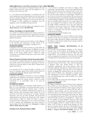 CIVIL LAW Answers to the BAR as Arranged by Topics (Year 1990-2006)
Page 112 of 119
is no finality in the amount of indemnity because the civil
liability arising from the crime and the judgment on the
crime has not yet become final
c) Yes. Since the civil indemnity is an award in the civil
action arising from the criminal offense, the rule that a party
cannot be granted affirmative relief unless he himself has
appealed should apply. Therefore, it was error for the Court
of Appeals to have expanded the indemnity since the
judgment on the civil liability had become final.
d) No. Courts can review matters not assigned as errors.
(Hydro Resource vs. CA . 204 SCRA 309).
Defense; Due Diligence in Selection (2003)
As a result of a collision between the taxicab owned by A
and another taxicab owned by B, X, a passenger of the first
taxicab, was seriously injured. X later filed a criminal action
against both drivers.
May both taxicab owners raise the defense of due diligence
in the selection and supervision of their drivers to be
absolved from liability for damages to X? Reason. 5%
SUGGESTED ANSWER:
It depends. If the civil action is based on a quasi-delict the
taxicab owners may raise the defense of diligence of a good
father of a family in the selection and supervision of the
driver; if the action against them is based on culpa
contractual or civil liability arising from a crime, they cannot
raise the defense.
Filing of Separate Civil Action; Need for Reservation (2003)
As a result of a collision between the taxicab owned by A
and another taxicab owned by B, X, a passenger of the first
taxicab, was seriously injured. X later filed a criminal action
against both drivers.
Is it necessary for X to reserve his right to institute a civil
action for damages against both taxicab owners before he
can file a civil action for damages against them? Why
SUGGESTED ANSWER:
It depends. If the separate civil action is to recover damages
arising from the criminal act, reservation is necessary. If the
civil action against the taxicab owners is based on culpa
contractual, or on quasi-delict, there is no need for
reservation.
ALTERNATIVE ANSWER:
No, such reservation is not necessary. Under Section 1 of
Rule 111 of the 2000 Rules on Criminal Procedure, what is
“deemed instituted” with the criminal action is only the
action to recover civil liability arising from the crime or ex
delicto. All the other civil actions under Articles 32, 33, 34
and 2176 of the New Civil Code are no longer “deemed
instituted”, and may be filed separately and prosecuted
independently even without any reservation in the criminal
action (Section 3, Rule 111, Ibid). The failure to make a
reservation in the criminal action is not a waiver of the right
to file a separate and independent civil action based on
these articles of the New Civil Code (Casupanan v. Laroya
GR No. 145391, August 26, 2002).
Fortuitous Event; Mechanical Defects (2002)
A van owned by Orlando and driven by Diego, while
negotiating a downhill slope of a city road, suddenly gained
speed, obviously beyond the authorized limit in the area,
and bumped a car in front of it, causing severed damage to
the care and serious injuries to its passengers. Orlando was
not in the car at the time of the incident. The car owner and
the injured passengers sued Orlando and Diego for damages
caused by Diego’s negligence. In their defense, Diego claims
that the downhill slope caused the van to gain speed and
that, as he stepped on the brakes to check the acceleration,
the brakes locked, causing the van to go even faster and
eventually to hit the car in front of it. Orlando and Diego
contend that the sudden malfunction of the van’s brake
system is a fortuitous even and that, therefore, they are
exempt from any liability.
Is this contention tenable? Explain. (2%)
SUGGESTED ANSWER:
No. Mechanical defects of a motor vehicle do not constitute
fortuitous event, since the presence of such defects would
have been readily detected by diligent maintenance check.
The failure to maintain the vehicle in safe running condition
constitutes negligence.
Liability; Airline Company; Non-Performance of an
Obligation (2004)
DT and MT were prominent members of the frequent
travelers’ club of FX Airlines. In Hongkong, the couple
were assigned seats in Business Class for which they had
bought tickets. On checking in, however, they were told
they were upgraded by computer to First Class for the flight
to Manila because the Business Section was overbooked.
Both refused to transfer despite better seats, food, beverage
and other services in First Class. They said they had guests
in Business Class they should attend to. They felt
humiliated, embarrassed and vexed, however, when the
stewardess allegedly threatened to offload them if they did
not avail of the upgrade. Thus they gave in, but during the
transfer of luggage DT suffered pain in his arm and wrist.
After arrival in Manila, they demanded an apology from
FX’s management as well as indemnity payment. When
none was forthcoming, they sued the airline for a million
pesos in damages.
Is the airline liable for actual and moral damages? Why or
why not? Explain briefly. (5%)
SUGGESTED ANSWER:
FX Airlines committed breach of contract when it upgraded
DT and MT, over their objections, to First Class because
they had contracted for Business Class passage. However,
although there is a breach of contract, DT and MT are
entitled to actual damages only for such pecuniary losses
suffered by them as a result of such breach. There seems to
be no showing that they incurred such pecuniary loss. There
is no showing that the pain in DT's arm and wrist resulted
directly from the carrier's acts complained of. Hence, they
are not entitled to actual damages. Moreover, DT could
have avoided the alleged injury by requesting the airline staff
to do the luggage transfer as a matter of duty on their part.
There is also no basis to award moral damages for such
breach of contract because the facts of the problem do not
show bad faith or fraud on the part of the airline. (Cathay
Pacific v. Vazquez, 399 SCRA 207 [2003]). However, they
 