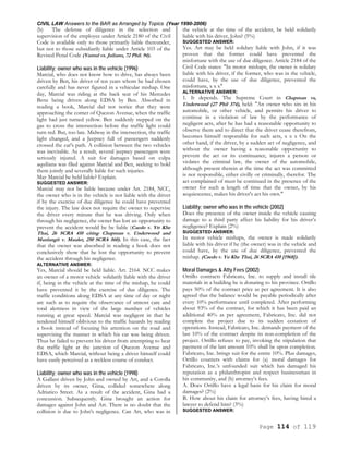 CIVIL LAW Answers to the BAR as Arranged by Topics (Year 1990-2006)
Page 114 of 119
(b) The defense of diligence in the selection and
supervision of the employee under Article 2180 of the Civil
Code is available only to those primarily liable thereunder,
but not to those subsidiarily liable under Article 103 of the
Revised Penal Code (Yumul vs. Juliano, 72 Phil. 94).
Liability; owner who was in the vehicle (1996)
Marcial, who does not know how to drive, has always been
driven by Ben, his driver of ten years whom he had chosen
carefully and has never figured in a vehicular mishap. One
day, Marcial was riding at the back seat of his Mercedes
Benz being driven along EDSA by Ben. Absorbed in
reading a book, Marcial did not notice that they were
approaching the corner of Quezon Avenue, when the traffic
light had just turned yellow. Ben suddenly stepped on the
gas to cross the intersection before the traffic light could
turn red. But, too late. Midway in the intersection, the traffic
light changed, and a Jeepney full of passengers suddenly
crossed the car's path. A collision between the two vehicles
was inevitable. As a result, several jeepney passengers were
seriously injured. A suit for damages based on culpa
aquiliana was filed against Marcial and Ben, seeking to hold
them jointly and severally liable for such injuries.
May Marcial be held liable? Explain.
SUGGESTED ANSWER:
Marcial may not be liable because under Art. 2184, NCC,
the owner who is in the vehicle is not liable with the driver
if by the exercise of due diligence he could have prevented
the injury. The law does not require the owner to supervise
the driver every minute that he was driving. Only when
through his negligence, the owner has lost an opportunity to
prevent the accident would he be liable (Caedo v. Ytt Khe
Thai, 26 SCRA 410 citing Chapman v. Underwood and
Manlangit v. Mauler, 250 SCRA 560). In this case, the fact
that the owner was absorbed in reading a book does not
conclusively show that he lost the opportunity to prevent
the accident through his negligence.
ALTERNATIVE ANSWER:
Yes, Marcial should be held liable. Art. 2164. NCC makes
an owner of a motor vehicle solidarily liable with the driver
if, being in the vehicle at the time of the mishap, he could
have prevented it by the exercise of due diligence. The
traffic conditions along EDSA at any time of day or night
are such as to require the observance of utmost care and
total alertness in view of the large number of vehicles
running at great speed. Marcial was negligent in that he
rendered himself oblivious to the traffic hazards by reading
a book instead of focusing his attention on the road and
supervising the manner in which his car was being driven.
Thus he failed to prevent his driver from attempting to beat
the traffic light at the junction of Quezon Avenue and
EDSA, which Marcial, without being a driver himself could
have easily perceived as a reckless course of conduct.
Liability; owner who was in the vehicle (1998)
A Gallant driven by John and owned by Art, and a Corolla
driven by its owner, Gina, collided somewhere along
Adriatico Street. As a result of the accident, Gina had a
concussion. Subsequently. Gina brought an action for
damages against John and Art. There is no doubt that the
collision is due to John's negligence. Can Art, who was in
the vehicle at the time of the accident, be held solidarily
liable with his driver, John? (5%)
SUGGESTED ANSWER:
Yes. Art may be held solidary liable with John, if it was
proven that the former could have prevented the
misfortune with the use of due diligence. Article 2184 of the
Civil Code states: "In motor mishaps, the owner is solidary
liable with his driver, if the former, who was in the vehicle,
could have, by the use of due diligence, prevented the
misfortune, x x x"
ALTERNATIVE ANSWER:
1. It depends. The Supreme Court in Chapman vs,
Underwood (27 Phil 374), held: "An owner who sits in his
automobile, or other vehicle, and permits his driver to
continue in a violation of law by the performance of
negligent acts, after he has had a reasonable opportunity to
observe them and to direct that the driver cease therefrom,
becomes himself responsible for such acts, x x x On the
other hand, if the driver, by a sudden act of negligence, and
without the owner having a reasonable opportunity to
prevent the act or its continuance, injures a person or
violates the criminal law, the owner of the automobile,
although present therein at the time the act was committed
is not responsible, either civilly or criminally, therefor. The
act complained of must be continued in the presence of the
owner for such a length of time that the owner, by his
acquiescence, makes his driver's act his own."
Liability; owner who was in the vehicle (2002)
Does the presence of the owner inside the vehicle causing
damage to a third party affect his liability for his driver’s
negligence? Explain (2%)
SUGGESTED ANSWER:
In motor vehicle mishaps, the owner is made solidarily
liable with his driver if he (the owner) was in the vehicle and
could have, by the use of due diligence, prevented the
mishap. (Caedo v. Yu Khe Thai, 26 SCRA 410 [1968]).
Moral Damages & Atty Fees (2002)
Ortillo contracts Fabricato, Inc. to supply and install tile
materials in a building he is donating to his province. Ortillo
pays 50% of the contract price as per agreement. It is also
agreed that the balance would be payable periodically after
every 10% performance until completed. After performing
about 93% of the contract, for which it has been paid an
additional 40% as per agreement, Fabricato, Inc. did not
complete the project due to its sudden cessation of
operations. Instead, Fabricato, Inc. demands payment of the
last 10% of the contract despite its non-completion of the
project. Ortillo refuses to pay, invoking the stipulation that
payment of the last amount 10% shall be upon completion.
Fabricato, Inc. brings suit for the entire 10%. Plus damages,
Ortillo counters with claims for (a) moral damages for
Fabricato, Inc.’s unfounded suit which has damaged his
reputation as a philanthropist and respect businessman in
his community, and (b) attorney’s fees.
A. Does Ortillo have a legal basis for his claim for moral
damages? (2%)
B. How about his claim for attorney’s fees, having hired a
lawyer to defend him? (3%)
SUGGESTED ANSWER:
 