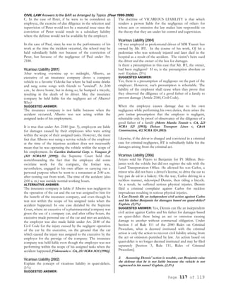 CIVIL LAW Answers to the BAR as Arranged by Topics (Year 1990-2006)
Page 117 of 119
C. In the case of Peter, if he were to be considered an
employee, the exercise of due diligence in the selection and
supervision of Peter would not be a material issue since the
conviction of Peter would result in a subsidiary liability
where the defense would not be available by the employer.
In the case of Paul, since he was in the performance of his
work at the time the incident occurred, the school may be
held subsidiarily liable not because of the conviction of
Peter, but because of the negligence of Paul under Art.
2180.
Vicarious Liability (2001)
After working overtime up to midnight, Alberto, an
executive of an insurance company drove a company
vehicle to a favorite Videoke bar where he had some drinks
and sang some songs with friends to "unwind". At 2:00
a.m., he drove home, but in doing so, he bumped a tricycle,
resulting in the death of its driver. May the insurance
company be held liable for the negligent act of Alberto?
Why?
SUGGESTED ANSWER:
The insurance company is not liable because when the
accident occurred, Alberto was not acting within the
assigned tasks of his employment.
It is true that under Art. 2180 (par. 5), employers are liable
for damages caused by their employees who were acting
within the scope of their assigned tasks. However, the mere
fact that Alberto was using a service vehicle of the employer
at the time of the injurious accident does not necessarily
mean that he was operating the vehicle within the scope of
his employment. In Castilex Industrial Corp. v. Vasquez Jr
(321 SCRA393 [1999]). the Supreme Court held that
notwithstanding the fact that the employee did some
overtime work for the company, the former was,
nevertheless, engaged in his own affairs or carrying out a
personal purpose when he went to a restaurant at 2:00 a.m.
after coming out from work. The time of the accident (also
2:00 a. m.) was outside normal working hours.
ALTERNATIVE ANSWER:
The insurance company is liable if Alberto was negligent in
the operation of the car and the car was assigned to him for
the benefit of the insurance company, and even though he
was not within the scope of his assigned tasks when the
accident happened. In one case decided by the Supreme
Court, where an executive of a pharmaceutical company was
given the use of a company car, and after office hours, the
executive made personal use of the car and met an accident,
the employer was also made liable under Art. 2180 of the
Civil Code for the injury caused by the negligent operation
of the car by the executive, on the ground that the car
which caused the injury was assigned to the executive by the
employer for the prestige of the company. The insurance
company was held liable even though the employee was not
performing within the scope of his assigned tasks when the
accident happened [Valenzuela v. CA, 253 SCRA 3O3 (1996)].
Vicarious Liability (2002)
Explain the concept of vicarious liability in quasi-delicts.
(1%)
SUGGESTED ANSWER:
The doctrine of VICARIOUS LIABILITY is that which
renders a person liable for the negligence of others for
whose acts or omission the law makes him responsible on
the theory that they are under his control and supervision.
Vicarious Liability (2004)
OJ was employed as professional driver of MM Transit bus
owned by Mr. BT. In the course of his work, OJ hit a
pedestrian who was seriously injured and later died in the
hospital as a result of the accident. The victim’s heirs sued
the driver and the owner of the bus for damages.
Is there a presumption in this case that Mr. BT, the owner,
had been negligent? If so, is the presumption absolute or
not? Explain. (5%)
SUGGESTED ANSWER:
Yes, there is a presumption of negligence on the part of the
employer. However, such presumption is rebuttable. The
liability of the employer shall cease when they prove that
they observed the diligence of a good father of a family to
prevent damage (Article 2180, Civil Code).
When the employee causes damage due to his own
negligence while performing his own duties, there arises the
juris tantum presumption that the employer is negligent,
rebuttable only by proof of observance of the diligence of a
good father of a family (Metro Manila Transit v. CA, 223
SCRA 521 [1993]; Delsan Transport Lines v, C&tA
Construction, 412 SCRA 524 2003).
Likewise, if the driver is charged and convicted in a criminal
case for criminal negligence, BT is subsidiarily liable for the
damages arising from the criminal act.
Vicarious Liability (2006)
Arturo sold his Pajero to Benjamin for P1 Million. Ben-
jamin took the vehicle but did not register the sale with the
Land Transportation Office. He allowed his son Carlos, a
minor who did not have a driver's license, to drive the car to
buy pan de sal in a bakery. On the way, Carlos driving in a
reckless manner, sideswiped Dennis, then riding a bicycle.
As a result, he suffered serious physical injuries. Dennis
filed a criminal complaint against Carlos for reckless
imprudence resulting in serious physical injuries.
1. Can Dennis file an independent civil action against Carlos
and his father Benjamin for damages based on quasi-delict?
Explain. (2,5%)
SUGGESTED ANSWER: Yes, Dennis can file an independent
civil action against Carlos and his father for damages based
on quasi-delict there being an act or omission causing
damage to another without contractual obligation. Under
Section 1 of Rule 111 of the 2000 Rules on Criminal
Procedure, what is deemed instituted with the criminal
action is only the action to recover civil liability arising from
the act or omission punished by law. An action based on
quasi-delict is no longer deemed instituted and may be filed
separately [Section 3, Rule 111, Rules of Criminal
Procedure].
2. Assuming Dennis' action is tenable, can Benjamin raise
the defense that he is not liable because the vehicle is not
registered in his name? Explain. (2.5%)
 