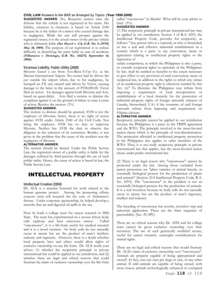 CIVIL LAW Answers to the BAR as Arranged by Topics (Year 1990-2006)
Page 118 of 119
SUGGESTED ANSWER: No, Benjamin cannot raise the
defense that the vehicle is not registered in his name. His
liability, vicarious in character, is based on Article 2180
because he is the father of a minor who caused damage due
to negligence. While the suit will prosper against the
registered owner, it is the actual owner of the private vehicle
who is ultimately liable (See Duavit v. CA, G.R. No. L-29759,
May 18, 1989). The purpose of car registration is to reduce
difficulty in identifying the party liable in case of accidents
(Villanueva v. Domingo, G.R. No. 144274, September 14,
2004).
Vicarious Liability; Public Utility (2000)
Silvestre leased a car from Avis-Rent-A-Car Co. at the
Mactan International Airport. No sooner had he driven the
car outside the airport when, due to his negligence, he
bumped an FX taxi owned and driven by Victor, causing
damage to the latter in the amount of P100,000.00. Victor
filed an action for damages against both Silvestre and Avis,
based on quasi-delict. Avis filed a motion to dismiss the
complaint against it on the ground of failure to state a cause
of action. Resolve the motion. (3%)
SUGGESTED ANSWER:
The motion to dismiss should be granted, AVIS is not the
employer of Silvestre; hence, there is no right of action
against AVIS under Article 2180 of the Civil Code. Not
being the employer, AVIS has no duty to supervise
Silvestre. Neither has AVIS the duty to observe due
diligence in the selection of its customers. Besides, it was
given in the problem that the cause of the accident was the
negligence of Silvestre.
ALTERNATIVE ANSWER:
The motion should be denied. Under the Public Service
Law, the registered owner of a public utility is liable for the
damages suffered by third persons through the use of such
public utility. Hence, the cause of action is based in law, the
Public Service Law.
INTELLECTUAL PROPERTY
Intellectual Creation (2004)
Dr. ALX is a scientist honored for work related to the
human genome project. Among his pioneering efforts
concern stem cell research for the cure of Alzheimer’s
disease. Under corporate sponsorship, he helped develop a
microbe that ate and digested oil spills in the sea.
Now he leads a college team for cancer research in MSS
State. The team has experimented on a mouse whose body
cells replicate and bear cancerous tumor. Called
“oncomouse”, it is a life-form useful for medical research
and it is a novel creation. Its body cells do not naturally
occur in nature but are the product of man’s intellect,
industry and ingenuity. However, there is a doubt whether
local property laws and ethics would allow rights of
exclusive ownership on any life-form. Dr. ALX needs your
advice: (1) whether the reciprocity principle in private
international law could be applied in our jurisdiction; and (2)
whether there are legal and ethical reasons that could
frustrate his claim of exclusive ownership over the life-form
called “oncomouse” in Manila? What will be your advice to
him? (5%)
SUGGESTED ANSWER:
(1) The reciprocity principle in private international law may
be applied in our jurisdiction. Section 3 of R.A. 8293, the
Intellectual Property Code, provides for reciprocity, as
follows: "Any person who is a national, or who is domiciled,
or has a real and effective industrial establishment in a
country which is a party to any convention, treaty or
agreement relating to intellectual property rights or the
repression of
unfair competition, to which the Philippines is also a party,
or extends reciprocal rights to nationals of the Philippines
by law, shall be entitled to benefits to the extent necessary
to give effect to any provision of such convention, treaty or
reciprocal law, in addition to the rights to which any owner
of an intellectual property right is otherwise entitled by this
Act. (n)" To illustrate: the Philippines may refrain from
imposing a requirement of local incorporation or
establishment of a local domicile for the protection of
industrial property rights of foreign nationals (citizens of
Canada, Switzerland, U.S.) if the countries of said foreign
nationals refrain from imposing said requirement on
Filipino citizens.
ALTERNATIVE ANSWER:
Reciprocity principle cannot be applied in our jurisdiction
because the Philippines is a party to the TRIPS agreement
and the WTO. The principle involved is the most-favored
nation clause which is the principle of non-discrimination.
The protection afforded to intellectual property protection
in the Philippines also applies to other members of the
WTO. Thus, it is not really reciprocity principle in private
international law that applies, but the most-favored nation
clause under public international law.
(2) There is no legal reason why "oncomouse" cannot be
protected under the law. Among those excluded from
patent protection are "plant varieties or animal breeds, or
essentially biological process for the production of plants
and animals" (Section 22.4 Intellectual Property Code, R.A.
No. 8293). The "oncomouse" in the problem is not an
essentially biological process for the production of animals.
It is a real invention because its body cells do not naturally
occur in nature but are the product of man's ingenuity,
intellect and industry.
The breeding of oncomouse has novelty, inventive step and
industrial application. These are the three requisites of
patentability. (Sec. 29, IPC)
There are no ethical reasons why Dr. ADX and his college
team cannot be given exclusive ownership over their
invention. The use of such genetically modified mouse,
useful for cancer research, outweighs considerations for
animal rights.
There are no legal and ethical reasons that would frustrate
Dr. ALX's claim of exclusive ownership over "oncomouse".
Animals are property capable of being appropriated and
owned'. In fact, one can own pet dogs or cats, or any other
animal. If wild animals are capable of being owned, with
more reason animals technologically enhanced or corrupted
 