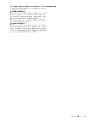 CIVIL LAW Answers to the BAR as Arranged by Topics (Year 1990-2006)
Page 119 of 119
by man's invention or industry are susceptible to exclusive
ownership by the inventor.
ALTERNATIVE ANSWER:
The oncomouse is a higher life form which does not fall
within the definition of the term "invention". Neither may it
fall within the ambit of the term "manufacture" which
usually implies a non-living mechanistic product.
The oncomouse is better regarded as a "discovery" which is
the common patrimony of man.
ALTERNATIVE ANSWER:
The "oncomouse" is a non-patentable invention. Hence,
cannot be owned exclusively by its inventor. It is a method
for the treatment of the human or animal body by surgery
or therapy and diagnostic methods practiced on said bodies
are not patentable under Sec. 22 of the IPC.
 