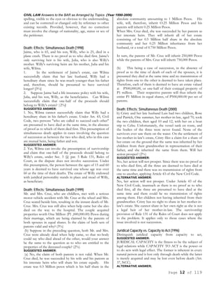CIVIL LAW Answers to the BAR as Arranged by Topics (Year 1990-2006)
Page 12 of 119
spelling, visible to the eyes or obvious to the understanding,
and can be corrected or changed only by reference to other
existing records. Provided, however, that no correction
must involve the change of nationality, age, status or sex of
the petitioner.
Death; Effects; Simultaneous Death (1998)
Jaime, who is 65, and his son, Willy, who is 25, died in a
plane crash. There is no proof as to who died first. Jaime's
only surviving heir is his wife, Julia, who is also Willy's
mother. Willy's surviving heirs are his mother, Julia and his
wife, Wilma.
1. In the settlement of Jaime's estate, can Wilma
successfully claim that her late husband, Willy had a
hereditary share since he was much younger than his father
and, therefore, should be presumed to have survived
longer? [3%]
2. Suppose Jaime had a life insurance policy with his wife,
Julia, and his son, Willy, as the beneficiaries. Can Wilma
successfully claim that one-half of the proceeds should
belong to Willy's estate? |2%J
SUGGESTED ANSWER:
1. No, Wilma cannot successfully claim that Willy had a
hereditary share in his father's estate. Under Art. 43, Civil
Code, two persons "who are called to succeed each other"
are presumed to have died at the same time, in the absence
of proof as to which of them died first. This presumption of
simultaneous death applies in cases involving the question
of succession as between the two who died, who in this case
are mutual heirs, being father and son.
SUGGESTED ANSWER:
2. Yet, Wilma can invoke the presumption of survivorship
and claim that one-half of the proceeds should belong to
Willy's estate, under Sec. 3 (jj) par. 5 Rule 131, Rules of
Court, as the dispute does not involve succession. Under
this presumption, the person between the ages of 15 and 60
years is deemed to have survived one whose age was over
60 at the time of their deaths. The estate of Willy endowed
with juridical personality stands in place and stead of Willy,
as beneficiary.
Death; Effects; Simultaneous Death (1999)
Mr. and Mrs. Cruz, who are childless, met with a serious
motor vehicle accident with Mr. Cruz at the wheel and Mrs.
Cruz seated beside him, resulting in the instant death of Mr.
Cruz. Mrs. Cruz was still alive when help came but she also
died on the way to the hospital. The couple acquired
properties worth One Million (P1 ,000,000.00) Pesos during
their marriage, which are being claimed by the parents of
both spouses in equal shares. Is the claim of both sets of
parents valid and why? (3%)
(b) Suppose in the preceding question, both Mr. and Mrs.
Cruz were already dead when help came, so that no-body
could say who died ahead of the other, would your answer
be the same to the question as to who are entitled to the
properties of the deceased couple? (2%)
SUGGESTED ANSWER:
(a) No, the claim of both parents is not valid. When Mr.
Cruz died, he was succeeded by his wife and his parents as
his intestate heirs who will share his estate equally. His
estate was 0.5 Million pesos which is his half share in the
absolute community amounting to 1 Million Pesos. His
wife, will, therefore, inherit O.25 Million Pesos and his
parents will inherit 0.25 Million Pesos.
When Mrs. Cruz died, she was succeeded by her parents as
her intestate heirs. They will inherit all of her estate
consisting of her 0.5 Million half share in the absolute
community and her 0.25 Million inheritance from her
husband, or a total of 0.750 Million Pesos.
In sum, the parents of Mr. Cruz will inherit 250,000 Pesos
while the parents of Mrs. Cruz will inherit 750,000 Pesos.
(b) This being a case of succession, in the absence of
proof as to the time of death of each of the spouses, it is
presumed they died at the same time and no transmission of
rights from one to the other is deemed to have taken place.
Therefore, each of them is deemed to have an estate valued
at P500,000,00, or one-half of their conjugal property of
P1 million. Their respective parents will thus inherit the
entire P1 Million in equal shares, of P500,000.00 per set of
parents.
Death; Effects; Simultaneous Death (2000)
b) Cristy and her late husband Luis had two children, Rose
and Patrick, One summer, her mother-in-law, aged 70, took
the two children, then aged 10 and 12, with her on a boat
trip to Cebu. Unfortunately, the vessel sank en route, and
the bodies of the three were never found. None of the
survivors ever saw them on the water. On the settlement of
her mother-in-law's estate, Cristy files a claim for a share of
her estate on the ground that the same was inherited by her
children from their grandmother in representation of their
father, and she inherited the same from them. Will her
action prosper? (2%)
SUGGESTED ANSWER:
No, her action will not prosper. Since there was no proof as
to who died first, all the three are deemed to have died at
the same time and there was no transmission of rights from
one to another, applying Article 43 of the New Civil Code.
ALTERNATIVE ANSWER:
No, her action will not prosper. Under Article 43 of the
New Civil Code, inasmuch as there is no proof as to who
died first, all the three are presumed to have died at the
same time and there could be no transmission of rights
among them. Her children not having inherited from their
grandmother. Cristy has no right to share in her mother-in-
law's estate. She cannot share in her own right as she is not
a legal heir of her mother-in-law. The survivorship
provision of Rule 131 of the Rules of Court does not apply
to the problem. It applies only to those cases where the
issue involved is not succession.
Juridical Capacity vs. Capacity to Act (1996)
Distinguish juridical capacity from capacity to act,
SUGGESTED ANSWER:
JURIDICAL CAPACITY is the fitness to be the subject of
legal relations while CAPACITY TO ACT is the power or
to do acts with legal effect. The former is inherent in every
natural person and is lost only through death while the latter
is merely acquired and may be lost even before death (Art.
37, NCC).
ALTERNATIVE ANSWER;
 