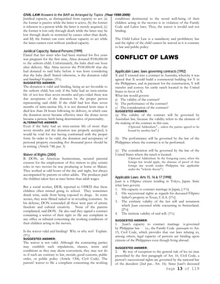 CIVIL LAW Answers to the BAR as Arranged by Topics (Year 1990-2006)
Page 13 of 119
Juridical capacity, as distinguished from capacity to act: (a)
the former is passive while the latter is active, (b) the former
is inherent in a person while the latter is merely acquired, (c)
the former is lost only through death while the latter may be
lost through death or restricted by causes other than death,
and Id) the former can exist without capacity to act while
the latter cannot exist without juridical capacity.
Juridical Capacity; Natural Persons (1999)
Elated that her sister who had been married for five years
was pregnant for the first time, Alma donated P100,000.00
to the unborn child. Unfortunately, the baby died one hour
after delivery. May Alma recover the P100.000.00 that she
had donated to said baby before it was born considering
that the baby died? Stated otherwise, is the donation valid
and binding? Explain. (5%)
SUGGESTED ANSWER:
The donation is valid and binding, being an act favorable to
the unborn child, but only if the baby had an intra-uterine
life of not less than seven months and pro-vided there was
due acceptance of the donation by the proper person
representing said child. If the child had less than seven
months of intra-uterine life, it is not deemed born since it
died less than 24 hours following its delivery, in which ease
the donation never became effective since the donee never
became a person, birth being determinative of personality.
ALTERNATIVE ANSWER:
Even if the baby had an intra-uterine life of more than
seven months and the donation was properly accepted, it
would be void for not having conformed with the proper
form. In order to be valid, the donation and acceptance of
personal property exceeding five thousand pesos should be
in writing. (Article 748, par. 3)
Waiver of Rights (2004)
B. DON, an American businessman, secured parental
consent for the employment of five minors to play certain
roles in two movies he was producing at home in Makati.
They worked at odd hours of the day and night, but always
accompanied by parents or other adults. The producer paid
the children talent fees at rates better than adult wages.
But a social worker, DEB, reported to OSWD that these
children often missed going to school. They sometimes
drank wine, aside from being exposed to drugs. In some
scenes, they were filmed naked or in revealing costumes. In
his defense, DON contended all these were part of artistic
freedom and cultural creativity. None of the parents
complained, said DON. He also said they signed a contract
containing a waiver of their right to file any complaint in
any office or tribunal concerning the working conditions of
their children acting in the movies.
Is the waiver valid and binding? Why or why not? Explain.
(5%)
SUGGESTED ANSWER:
The waiver is not valid. Although the contracting parties
may establish such stipulations, clauses, terms and
conditions as they may deem convenient, they may not do
so if such are contrary to law, morals, good customs, public
order, or public policy (Article 1306, Civil Code). The
parents' waiver to file a complaint concerning the working
conditions detrimental to the moral well-being of their
children acting in the movies is in violation of the Family
Code and Labor laws. Thus, the waiver is invalid and not
binding.
The Child Labor Law is a mandatory and prohibitory law
and the rights of the child cannot be waived as it is contrary
to law and public policy.
CONFLICT OF LAWS
Appilicable Laws; laws governing contracts (1992)
X and Y entered into a contract in Australia, whereby it was
agreed that X would build a commercial building for Y in
the Philippines, and in payment for the construction, Y will
transfer and convey his cattle ranch located in the United
States in favor of X.
What law would govern:
a) The validity of the contract?
b) The performance of the contract?
c) The consideration of the contract?
SUGGESTED ANSWER:
(a) The validity of the contract will be governed by
Australian law, because the validity refers to the element of
the making of the contract in this case.
(Optional Addendum:"... unless the parties agreed to be
bound by another law".}
(b) The performance will be governed by the law of the
Philippines where the contract is to be performed.
(c) The consideration will be governed by the law of the
United States where the ranch is located.
(Optional Addendum: In the foregoing cases, when the
foreign law would apply, the absence of proof of that
foreign law would render Philippine law applicable
under the "eclectic theory".)
Applicable Laws; Arts 15, 16 & 17 (1998)
Juan is a Filipino citizen residing in Tokyo, Japan. State
what laws govern:
1. His capacity to contract marriage in Japan, [ 1%]
2. His successional rights as regards his deceased Filipino
father's property in Texas, U.S.A. [1%]
3. The extrinsic validity of the last will and testament
which Juan executed while sojourning in Switzerland.
[2%]
4. The intrinsic validity of said will. (1%)
SUGGESTED ANSWER:
1. Juan's capacity to contract marriage is governed
by Philippine law - i.e., the Family Code -pursuant to Art.
15, Civil Code, which provides that our laws relating to,
among others, legal capacity of persons are binding upon
citizens of the Philippines even though living abroad.
SUGGESTED ANSWER:
2. By way of exception to the general rule of lex rei sitae
prescribed by the first paragraph of Art. 16. Civil Code, a
person's successional rights are governed by the national law
of the decedent (2nd par.. Art. 16). Since Juan's deceased
 