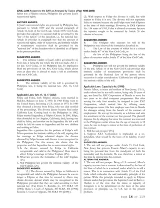 CIVIL LAW Answers to the BAR as Arranged by Topics (Year 1990-2006)
Page 14 of 119
father was a Filipino citizen, Philippine law governs Juan's
successional rights.
ANOTHER ANSWER:
2. Juan's successional rights are governed by Philippine law,
pursuant to Article 1039 and the second paragraph of
Article 16, both of the Civil Code. Article 1039, Civil Code,
provides that capacity to succeed shall be governed by the
"law of the nation" of the decedent, i.e.. his national law.
Article 16 provides in paragraph two that the amount of
successional rights, order of succession, and intrinsic validity
of testamentary succession shall be governed by the
"national law" of the decedent who is identified as a Filipino
in the present problem.
SUGGESTED ANSWER:
3. The extrinsic validity of Juan's will is governed by (a)
Swiss law, it being the law where the will was made (Art. 17.
1st par. Civil Code), or (b) Philippine law, by implication
from the provisions of Art. 816, Civil Code, which allows
even an alien who is abroad to make a will in conformity
with our Civil Code.
SUGGESTED ANSWER:
4. The intrinsic validity of his will is governed by
Philippine law, it being his national law. (Art. 16, Civil
Code)
Applicable Laws; Arts 15, 16, 17 (2002)
Felipe and Felisa, both Filipino citizens, were married in
Malolos, Bulacan on June 1, 1950. In 1960 Felipe went to
the United States, becoming a U.S. citizen in 1975. In 1980
they obtained a divorce from Felisa, who was duly notified
of the proceedings. The divorce decree became final under
California Law. Coming back to the Philippines in 1982,
Felipe married Sagundina, a Filipino Citizen. In 2001, Filipe,
then domiciled in Los Angeles, California, died, leaving one
child by Felisa, and another one by Sagundina. He left a will
which he left his estate to Sagundina and his two children
and nothing to Felisa.
Sagundina files a petition for the probate of Felipe’s will.
Felisa questions the intrinsic validity of the will, arguing that
her marriage to Felipe subsisted despite the divorce
obtained by Felipe because said divorce is not recognized in
the Philippines. For this reason, she claims that the
properties and that Sagundina has no successional rights.
A. Is the divorce secured by Felipe in California
recognizable and valid in the Philippines? How does it
affect Felipe’s marriage to Felisa? Explain. (2%).
B. What law governs the formalities of the will? Explain.
(1%)
C. Will Philippine law govern the intrinsic validity of the
will? Explain. (2%)
SUGGESTED ANSWER:
A. (1.) The divorce secured by Felipe in California is
recognizable and valid in the Philippines because he was no
longer a Filipino at that time he secured it, Aliens may
obtain divorces abroad which may be recognized in the
Philippines provided that they are valid according to their
national law (Van Dorn V. Romillo, Jr., 139 SCRA 139
[1985]; Quita v. Court of Appeals, 300 SCRA 406 [1998];
Llorente v. Court of Appeals, 345 SCRA 595 [2000] ).
(2). With respect to Felipe the divorce is valid, but with
respect to Felisa it is not. The divorce will not capacitate
Felisa to remarry because she and Felipe were both Filipinos
at the time of their marriage. However, in DOJ Opinion
No. 134 series of 1993, Felisa is allowed to remarry because
the injustice sought to be corrected by Article 26 also
obtains in her case.
SUGGESTED ANSWER:
B. The foreigner who executes his will in the
Philippines may observed the formalities described in:
1. The Law of the country of which he is a citizen
under Article 817 of the New Civil Code, or
2. the law of the Philippines being the law of the
place of execution under Article 17 of the New Civil Code.
SUGGESTED ANSWER:
C. Philippine law will not govern the intrinsic validity
of the will. Article 16 of the New Civil Code provides that
intrinsic validity of testamentary provisions shall be
governed by the National Law of the person whose
succession is under consideration. California law will govern
the intrinsic validity of the will.
Applicable Laws; Capacity to Act (1998)
Francis Albert, a citizen and resident of New Jersey, U.S.A.,
under whose law he was still a minor, being only 20 years of
age, was hired by ABC Corporation of Manila to serve for
two years as its chief computer programmer. But after
serving for only four months, he resigned to join XYZ
Corporation, which enticed him by offering more
advantageous terms. His first employer sues him in Manila
for damages arising from the breach of his contract of
employment. He sets up his minority as a defense and asks
for annulment of the contract on that ground. The plaintiff
disputes this by alleging that since the contract was executed
in the Philippines under whose law the age of majority is 18
years, he was no longer a minor at the time of perfection of
the contract.
1. Will the suit prosper? [3%]
2. Suppose XYZ Corporation is impleaded as a co-
defendant, what would be the basis of its liability, if any?
[2%]
SUGGESTED ANSWER:
1. The suit will not prosper under Article 15, Civil Code,
New Jersey law governs Francis Albert's capacity to act,
being his personal law from the standpoint of both his
nationality and his domicile. He was, therefore, a minor at
the time he entered into the contract.
ALTERNATIVE ANSWER:
1. The suit will not prosper. Being a U.S. national, Albert's
capacity to enter into a contract is determined by the law of
the State of which he is a national, under which he to still a
minor. This is in connection with Article 15 of the Civil
Code which embodies the said nationality principle of lex
patriae. While this principle intended to apply to Filipino
citizens under that provision, the Supreme Court in Recto v.
Harden is of the view that the status or capacity of
foreigners is to be determined on the basis of the same
provision or principle, i.e., by U.S. law in the present
problem.
 