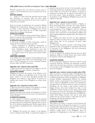 CIVIL LAW Answers to the BAR as Arranged by Topics (Year 1990-2006)
Page 15 of 119
Plaintiffs argument does not hold true, because status or
capacity is not determined by lex loci contractus but by lex
patriae.
ANOTHER ANSWER:
1. Article 17 of the Civil Code provides that the forms
and solemnities of contracts, wills and other public
instruments shall be governed by the laws of the country in
which they are executed.
Since the contract of employment was executed in Manila,
Philippine law should govern. Being over 18 years old and
no longer a minor according to Philippine Law, Francis
Albert can be sued. Thus, the suit of ABC Corporation
against him for damages will prosper.
SUGGESTED ANSWER:
2. XYZ Corporation, having enticed Francis Albert to
break his contract with the plaintiff, may be held liable for
damages under Art. 1314, Civil Code.
ALTERNATIVE ANSWER:
2. The basis of liability of XYZ Corporation would be
Article 28 of the Civil Code which states that:
"Unfair competition in agricultural, commercial, or
industrial enterprises or in labor through the use of
force, intimidation, deceit, machination or any other
unjust, oppressive or highhanded method shall give rise
to a right of action by the person who thereby suffers
damage."
ANOTHER ANSWER:
2. No liability arises. The statement of the problem does not
in any way suggest intent, malice, or even knowledge, on the
part of XYZ Corporation as to the contractual relations
between Albert and ABC Corporation.
Applicable Laws; Capacity to Buy Land (1995)
3. What law governs the capacity of the Filipino to buy the
land? Explain your answer and give its legal basis.
SUGGESTED ANSWER:
Philippine law governs the capacity of the Filipino to buy
the land. In addition to the principle of lex rei sitae given
above. Article 15 of the NCC specifically provides that
Philippine laws relating to legal capacity of persons are
binding upon citizens of the Philippines no matter where
they are.
Applicable Laws; Capacity to Contract (1995)
2. What law governs the capacity of the Japanese to sell the
land? Explain your answer and give its legal basis.
SUGGESTED ANSWER:
Japanese law governs the capacity of the Japanese to sell the
land being his personal law on the basis of an interpretation
of Art. 15, NCC.
ALTERNATIVE ANSWERS;
a) Since capacity to contract is governed by the personal
law of an individual, the Japanese seller's capacity should be
governed either by his national law (Japanese law) or by the
law of his domicile, depending upon whether Japan follows
the nationality or domiciliary theory of personal law for its
citizens.
b) Philippine law governs the capacity of the Japanese
owner in selling the land. While as a general rule capacity of
persons is governed by the law of his nationality, capacity
concerning transactions involving property is an exception.
Under Article 16 of the NCC the capacity of persons in
transactions involving title to property is governed by the
law of the country where the property is situated. Since
the property is in the Philippines, Philippine law governs the
capacity of the seller.
Applicable Laws; capacity to succeed (1991)
Jacob, a Swiss national, married Lourdes, a Filipina, in
Berne, Switzerland. Three years later, the couple decided to
reside in the Philippines. Jacob subsequently acquired
several properties in the Philippines with the money he
inherited from his parents. Forty years later. Jacob died
intestate, and is survived by several legitimate children and
duly recognized illegitimate daughter Jane, all residing in the
Philippines.
(a) Suppose that Swiss law does not allow illegitimate
children to inherit, can Jane, who is a recognized illegitimate
child, inherit part of the properties of Jacob under
Philippine law?
(b) Assuming that Jacob executed a will leaving certain
properties to Jane as her legitime in accordance with the law
of succession in the Philippines, will such testamentary
disposition be valid?
SUGGESTED ANSWER:
A. Yes. As stated in the problem. Swiss law does not allow
illegitimate children to inherit Hence, Jane cannot inherit
the property of Jacob under Philippine law.
SUGGESTED ANSWER:
B. The testamentary disposition will not be valid if it would
contravene Swill law; otherwise, the disposition would be
valid. Unless the Swiss law is proved, it would be presumed
to be the same as that of Philippine law under the Doctrine of
Processual Presumption.
Applicable Laws; contracts contrary to public policy (1996)
Alma was hired as a domestic helper in Hongkong by the
Dragon Services, Ltd., through its local agent. She executed
a standard employment contract designed by the Philippine
Overseas Workers Administration (POEA) for overseas
Filipino workers. It provided for her employment for one
year at a salary of US$1,000.00 a month. It was submitted to
and approved by the POEA. However, when she arrived in
Hongkong, she was asked to sign another contract by
Dragon Services, Ltd. which reduced her salary to only
US$600.00 a month. Having no other choice, Alma signed
the contract but when she returned to the Philippines, she
demanded payment of the salary differential of US$400.00 a
month. Both Dragon Services, Ltd. and its local agent
claimed that the second contract is valid under the laws of
Hongkong, and therefore binding on Alma.
Is their claim correct? Explain.
SUGGESTED ANSWER:
Their claim is not correct. A contract is the law between the
parties but the law can disregard the contract if it is contrary
to public policy. The provisions of the 1987 Constitution on
the protection of labor and on social justice (Sec. 10. Art II)
embody a public policy of the Philippines. Since the
application of Hongkong law in this case is in violation of
 