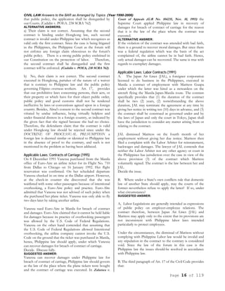 CIVIL LAW Answers to the BAR as Arranged by Topics (Year 1990-2006)
Page 16 of 119
that public policy, the application shall be disregarded by
our Courts. (Cadalin v. POEA. 238 SCRA 762)
ALTERNATIVE ANSWERS;
a) Their claim is not correct. Assuming that the second
contract is binding under Hongkong law, such second
contract is invalid under Philippine law which recognizes as
valid only the first contract. Since the case is being litigated
in the Philippines, the Philippine Court as the forum will
not enforce any foreign claim obnoxious to the forum's
public policy. There is a strong public policy enshrined in
our Constitution on the protection of labor. Therefore,
the second contract shall be disregarded and the first
contract will be enforced. (Cadalin v. POEA, 238 SCRA 762).
b) No, their claim is not correct. The second contract
executed in Hongkong, partakes of the nature of a waiver
that is contrary to Philippine law and the public policy
governing Filipino overseas workers. Art. 17, provides
that our prohibitive laws concerning persons, their acts, or
their property or which have for their object public order,
public policy and good customs shall not be rendered
ineffective by laws or conventions agreed upon in a foreign
country. Besides, Alma's consent to the second contract was
vitiated by undue influence, being virtually helpless and
under financial distress in a foreign country, as indicated by
the given fact that she signed because she had no choice.
Therefore, the defendants claim that the contract is valid
under Hongkong law should be rejected since under the
DOCTRINE OF PROCESSUAL PRESUMPTION a
foreign law is deemed similar or identical to Philippine law
in the absence of proof to the contrary, and such is not
mentioned in the problem as having been adduced.
Applicable Laws; Contracts of Carriage (1995)
On 8 December 1991 Vanessa purchased from the Manila
office of Euro-Aire an airline ticket for its Flight No. 710
from Dallas to Chicago on 16 January 1992. Her flight
reservation was confirmed. On her scheduled departure
Vanessa checked in on time at the Dallas airport. However,
at the check-in counter she discovered that she was
waitlisted with some other passengers because of intentional
overbooking, a Euro-Aire policy and practice. Euro-Alre
admitted that Vanessa was not advised of such policy when
she purchased her plane ticket. Vanessa was only able to fly
two days later by taking another airline.
Vanessa sued Euro-Aire in Manila for breach of contract
and damages. Euro-Aire claimed that it cannot be held liable
for damages because its practice of overbooking passengers
was allowed by the U.S. Code of Federal Regulations.
Vanessa on the other hand contended that assuming that
the U.S. Code of Federal Regulations allowed Intentional
overbooking, the airline company cannot invoke the U.S.
Code on the ground that the ticket was purchased in Manila,
hence, Philippine law should apply, under which Vanessa
can recover damages for breach of contract of carriage.
Decide. Discuss fully.
SUGGESTED ANSWER:
Vanessa can recover damages under Philippine law for
breach of contract of carriage, Philippine law should govern
as the law of the place where the plane tickets were bought
and the contract of carriage was executed. In Zalamea v.
Court of Appeals (G.R No. 104235, Nov. 10, 1993) the
Supreme Court applied Philippine law in recovery of
damages for breach of contract of carriage for the reason
that it is the law of the place where the contract was
executed.
ALTERNATIVE ANSWER:
If the violation of the contract was attended with bad faith,
there is a ground to recover moral damages. But since there
was a federal regulation which was the basis of the act
complained of, the airline cannot be in bad faith. Hence,
only actual damages can be recovered. The same is true with
regards to exemplary damages.
Applicable Laws; Labor Contracts (1991)
A. The Japan Air Lines (JAL), a foreigner corporation
licensed to do business in the Philippines, executed in
Manila a contract of employment with Maritess Guapa
under which the latter was hired as a stewardess on the
aircraft flying the Manila-Japan-Manila route. The contrast
specifically provides that (1) the duration of the contract
shall be two (2) years, (2) notwithstanding the above
duration, JAL may terminate the agreement at any time by
giving her notice in writing ten (10) days in advance, and (3)
the contract shall be construed as governed under and by
the laws of Japan and only the court in Tokyo, Japan shall
have the jurisdiction to consider any matter arising from or
relating to the contract.
JAL dismissed Maritess on the fourth month of her
employment without giving her due notice. Maritess then
filed a complaint with the Labor Arbiter for reinstatement,
backwages and damages. The lawyer of JAL contends that
neither the Labor Arbiter nor any other agency or court in
the Philippines has jurisdiction over the case in view of the
above provision (3) of the contract which Maritess
voluntarily signed. The contract is the law between her and
JAL.
Decide the issue.
B. Where under a State's own conflicts rule that domestic
law of another State should apply, may the courts of the
former nevertheless refuse to apply the latter? If so, under
what circumstance?
SUGGESTED ANSWER:
A, Labor Legislations are generally intended as expressions
of public policy on employer-employee relations. The
contract therefore, between Japan Air Lines (JAL) and
Maritess may apply only to the extent that its provisions are
not inconsistent with Philippine labor laws intended
particularly to protect employees.
Under the circumstances, the dismissal of Maritess without
complying with Philippine Labor law would be invalid and
any stipulation in the contract to the contrary is considered
void. Since the law of the forum in this case is the
Philippine law the issues should-be resolved in accordance
with Philippine law.
B. The third paragraph of Art. 17 of the Civil Code provides
that:
 