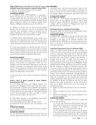 CIVIL LAW Answers to the BAR as Arranged by Topics (Year 1990-2006)
Page 19 of 119
Definition; forum non-conveniens; long-arm statute (1994)
1) What is the doctrine of Forum non conveniens?
2) What is a "long arm statute"?
SUGGESTED ANSWER:
1) a) FORUM NON CONVENIENS is a principle in
Private International Law that where the ends of justice
strongly indicate that the controversy may be more suitably
tried elsewhere, then jurisdiction should be declined and the
parties relegated to relief to be sought in another forum.
(Moreno. Philippine Law Dictionary, p. 254, 1982 ed.).
b) Where in a broad sense the ends of justice strongly
indicate that the controversy may be more suitably tried
elsewhere, then jurisdiction should be declined and the
parties relegated to relief to be sought in another forum.
(Handbook on Private International Law, Aruego).
c) FORUM NON CONVENIENS means simply that a
court may resist imposition upon its jurisdiction even when
jurisdiction is authorized by the letter of a general venue
statute. (Salonga. Private International Law. p, 51. 1967 ed.)
d) Forum non conveniens is a doctrine whereby a court of
law having full Jurisdiction over a case brought in a proper
venue or district declines to determine the case on its merits
because Justice would be better served by the trial over the
case in another jurisdiction. (Webster's Dictionary)
SUGGESTED ANSWER:
(2} a) LONG ARM STATUTE is a legislative act which
provides for personal jurisdiction, via substituted service or
process, over persons or corporations which are non-
residents of the state and which voluntarily go into the state,
directly or by agent or communicate with persons in the
state for limited purposes, inactions which concern claims
relating to performance or execution of those purposes
(Black's Law Dictionary, 5th Ed. 1979).
b) Long arm statute refers simply to authorized substituted
service.
Divorce; effect of divorce granted to former Filipinos;
Renvoi Doctrine (1997)
In 1977, Mario and Clara, both Filipino citizens, were
married in the Philippines. Three years later, they went to
the United States of America and established their residence
in San Francisco, California. In 1987, the couple applied for,
and were granted, U.S. citizenship. In 1989, Mario, claiming
to have been abandoned by Clara, was able to secure a
decree of divorce in Reno, Nevada, U.S.A.
In 1990, Mario returned to the Philippines and married
Juana who knew well Mario's past life.
(a) Is the marriage between Mario and Juana valid?
(b) Would the renvoi doctrine have any relevance to the
case?
SUGGESTED ANSWER:
(a) Yes, because Phil law recognizes the divorce between
Mario and Clara as valid.
SUGGESTED ANSWER:
(b) No, The renvoi doctrine is relevant in cases where one
country applies the domiciliary theory and the other the
nationality theory, and the issue involved is which of the
laws of the two countries should apply to determine the
order of succession, the amount of successional rights, or,
the intrinsic validity of testamentary provisions. Such issue
is not involved in this case.
ALTERNATIVE ANSWER:
Yes. "Renvoi" - which means "referring back" is relevant
because here, we are applying U.S. law to Mario, being
already its citizen, although the formalities of the second
marriage will be governed by Philippine law under the
principle of lex loci celebrationis.
Domiciliary theory vs. Nationality Theory (2004)
Distinguish briefly but clearly between: Domiciliary theory
and nationality theory of personal law. (5%)
SUGGESTED ANSWER:
DOMICILIARY THEORY posits that the personal status
and rights of a person are governed by the law of his
domicile or the place of his habitual residence. The
NATIONALITY THEORY, on the other hand, postulates
that it is the law of the person's nationality that governs
such status and rights
Forum Non Conveniens & Lex Loci Contractus (2002)
Felipe is a Filipino citizen. When he went to Sydney for
vacation, he met a former business associate, who proposed
to him a transaction which took him to Moscow. Felipe
brokered a contract between Sydney Coals Corp. (Coals), an
Australian firm, and Moscow Energy Corp. (Energy), a
Russian firm, for Coals to supply coal to Energy on a
monthly basis for three years. Both these firms were not
doing, and still do not do, business in the Philippines. Felipe
shuttled between Sydney and Moscow to close the contract.
He also executed in Sydney a commission contract with
Coals and in Moscow with Energy, under which contracts
he was guaranteed commissions by both firms based on a
percentage of deliveries for the three-year period, payable in
Sydney and in Moscow, respectively, through deposits in
accounts that he opened in the two cities. Both firms paid
Felipe his commission for four months, after which they
stopped paying him. Felipe learned from his contacts, who
are residents of Sydney and Moscow, that the two firms
talked to each other and decided to cut him off. He now
files suit in Manila against both Coals and Energy for
specific performance.
A. Define or explain the principle of “lex loci contractus”.
(2%)
B. Define or explain the rule of “forum non conveniens”
(3%)
C. Should the Philippine court assume jurisdiction over
the case? Explain. (5%)
SUGGESTED ANSWER:
A. LEX LOCI CONTRACTUS may be understood
in two senses, as follows:
(1) It is the law of the place where contracts, wills, and
other public instruments are executed and governs their
“forms and solemnities”, pursuant to the first
paragraph, Article 17 of the New Civil Code; or
(2) It is the proper law of the contract; e.i., the system
of law intended to govern the entire contract, including
its essential requisites, indicating the law of the place
with which the contract has its closest connection or
 