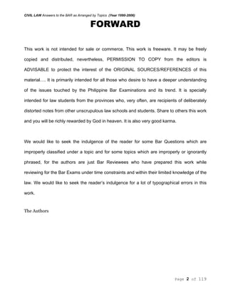 CIVIL LAW Answers to the BAR as Arranged by Topics (Year 1990-2006)
Page 2 of 119
FORWARD
This work is not intended for sale or commerce. This work is freeware. It may be freely
copied and distributed, nevertheless, PERMISSION TO COPY from the editors is
ADVISABLE to protect the interest of the ORIGINAL SOURCES/REFERENCES of this
material…. It is primarily intended for all those who desire to have a deeper understanding
of the issues touched by the Philippine Bar Examinations and its trend. It is specially
intended for law students from the provinces who, very often, are recipients of deliberately
distorted notes from other unscrupulous law schools and students. Share to others this work
and you will be richly rewarded by God in heaven. It is also very good karma.
We would like to seek the indulgence of the reader for some Bar Questions which are
improperly classified under a topic and for some topics which are improperly or ignorantly
phrased, for the authors are just Bar Reviewees who have prepared this work while
reviewing for the Bar Exams under time constraints and within their limited knowledge of the
law. We would like to seek the reader’s indulgence for a lot of typographical errors in this
work.
The Authors
 