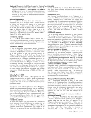 CIVIL LAW Answers to the BAR as Arranged by Topics (Year 1990-2006)
Page 20 of 119
where the main elements of the contract converge. As
illustrated by Zalamea v. Court of Appeals (228 SCRA 23
[1993]), it is the law of the place where the airline ticket
was issued, where the passengers are nationals and
residents of, and where the defendant airline company
maintained its office.
ALTERNATIVE ANSWER:
A. Under the doctrine of lex loci contractus, as a
general rule, the law of the place where a contract is made
or entered into governs with respect to its nature and
validity, obligation and interpretation. This has been said to
be the rule even though the place where the contract was
made is different from the place where it is to be
performed, and particularly so, if the place of the making
and the place of performance are the same (United Airline v.
CA, G.R. No. 124110, April 20, 2001).
SUGGESTED ANSWER:
B. FORUM NON CONVENIENS means that a
court has discretionary authority to decline jurisdiction over
a cause of action when it is of the view that the action may
be justly and effectively adjudicated elsewhere.
SUGGESTED ANSWER:
C. No, the Philippine courts cannot acquire jurisdiction
over the case of Felipe. Firstly, under the rule of forum non
conveniens, the Philippine court is not a convenient forum
as all the incidents of the case occurred outside the
Philippines. Neither are both Coals and Energy doing
business inside the Philippines. Secondly, the contracts were
not perfected in the Philippines. Under the principle of lex
loci contractus, the law of the place where the contract is
made shall apply. Lastly, the Philippine court has no power
to determine the facts surrounding the execution of said
contracts. And even if a proper decision could be reached,
such would have no biding effect on Coals and Energy as
the court was not able to acquire jurisdiction over the said
corporations. (Manila Hotel Corp. v. NLRC. 343 SCRA 1, 13-
14[2000])
Nationality Theory (2004)
PH and LV are HK Chinese. Their parents are now
Filipino citizens who live in Manila. While still students in
MNS State, they got married although they are first cousins.
It appears that both in HK and in MNS State first cousins
could marry legally.
They plan to reside and set up business in the Philippines.
But they have been informed, however, that the marriage of
first cousins here is considered void from the beginning by
reason of public policy. They are in a dilemma. They don’t
want to break Philippine law, much less their marriage vow.
They seek your advice on whether their civil status will be
adversely affected by Philippine domestic law? What is your
advice? (5%)
SUGGESTED ANSWER:
My advise is as follows: The civil status of' PH and LV will
not be adversely affected by Philippine law because they are
nationals of Hong Kong and not Filipino citizens.Being
foreigners, their status, conditions and legal capacity in the
Philippines are governed by the law of Hong Kong, the
country of which they are citizens. Since their marriage is
valid under Hong Kong law, it shall be valid and respected
in the Philippines.
Naturalization (2003)
Miss Universe, from Finland, came to the Philippines on a
tourist visa. While in this country, she fell in love with and
married a Filipino doctor. Her tourist visa having been
expired and after the maximum extension allowed therefore,
the Bureau of Immigration and Deportation (BID) is
presently demanding that she immediately leave the country
but she refuses to do so, claiming that she is already a
Filipino Citizen by her marriage to a Filipino citizen. Can
the BID still order the deportation of Miss Universe?
Explain. 5%
SUGGESTED ANSWER:
Yes, the BID can order the deportation of Miss Universe.
The marriage of an alien woman to a Filipino does not
automatically make her a Filipino Citizen. She must first
prove in an appropriate proceeding that she does not have
any disqualification for Philippine citizenship. (Yung Uan
Chu v. Republic of the Philippines, 158 SCRA 593 [1988]).
Since Miss Universe is still a foreigner, despite her marriage
to a Filipino doctor, she can be deported upon expiry of her
allowable stay in the Philippines.
ANOTHER SUGGESTED ANSWER:
No, the Bureau of Immigration cannot order her
deportation. An alien woman marrying a Filipino, native-
born or naturalized, becomes ipso facto a Filipino if she is
not disqualified to be a citizen of the Philippines (Mo Ya
Lim v Commission of Immigration, 41 SCRA 292 [1971]), (Sec
4, Naturalization Law). All that she has to do is prove in
the deportation proceeding the fact of her marriage and that
she is not disqualified to become a Filipino Citizen.
ANOTHER SUGGESTED ANSWER:
It depends. If she is disqualified to be a Filipino citizen, she
may be deported. If she is not disqualified to be a Filipino
citizen, she may not be deported. An alien woman who
marries a Filipino citizen becomes one. The marriage of
Miss Universe to the Filipino doctor did not automatically
make her a Filipino citizen. She still has to prove that she is
not disqualified to become a citizen.
Theory; significant relationships theory (1994)
Able, a corporation domiciled in State A, but, doing
business in the Philippines, hired Eric, a Filipino engineer,
for its project in State B. In the contract of employment
executed by the parties in State B, it was stipulated that the
contract could be terminated at the company's will, which
stipulation is allowed in State B. When Eric was summarily
dismissed by Able, he sued Able for damages in the
Philippines.
Will the Philippine court apply the contractual stipulation?
SUGGESTED ANSWER:
a) Using the "SIGNIFICANT RELATIONSHIPS
THEORY", there are contacts significant to the Philippines.
Among these are that the place of business is the
Philippines, the employee concerned is a Filipino and the
suit was filed in the Philippines, thereby justifying the
application of Philippine law. In the American Airlines case
the Court held that when what is involved is
PARAMOUNT STATE INTEREST such as the
 