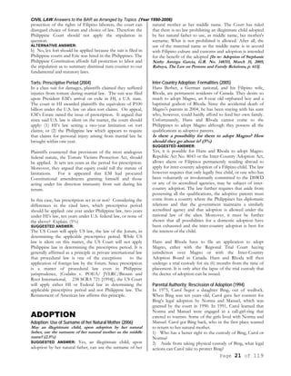 CIVIL LAW Answers to the BAR as Arranged by Topics (Year 1990-2006)
Page 21 of 119
protection of the rights of Filipino laborers, the court can
disregard choice of forum and choice of law. Therefore the
Philippine Court should not apply the stipulation in
question.
ALTERNATIVE ANSWER:
b) No, lex fori should be applied because the suit is filed in
Philippine courts and Eric was hired in the Philippines. The
Philippine Constitution affords full protection to labor and
the stipulation as to summary dismissal runs counter to our
fundamental and statutory laws.
Torts; Prescriptive Period (2004)
In a class suit for damages, plaintiffs claimed they suffered
injuries from torture during martial law. The suit was filed
upon President EM’s arrival on exile in HI, a U.S. state.
The court in HI awarded plaintiffs the equivalent of P100
billion under the U.S. law on alien tort claims. On appeal,
EM’s Estate raised the issue of prescription. It argued that
since said U.S. law is silent on the matter, the court should
apply: (1) HI’s law setting a two-year limitation on tort
claims; or (2) the Philippine law which appears to require
that claims for personal injury arising from martial law be
brought within one year.
Plaintiffs countered that provisions of the most analogous
federal statute, the Torture Victims Protection Act, should
be applied. It sets ten years as the period for prescription.
Moreover, they argued that equity could toll the statute of
limitations. For it appeared that EM had procured
Constitutional amendments granting himself and those
acting under his direction immunity from suit during his
tenure.
In this case, has prescription set in or not? Considering the
differences in the cited laws, which prescriptive period
should be applied: one year under Philippine law, two years
under HI’s law, ten years under U.S. federal law, or none of
the above? Explain. (5%)
SUGGESTED ANSWER:
The US Court will apply US law, the law of the Jorum, in
determining the applicable prescriptive period. While US
law is silent on this matter, the US Court will not apply
Philippine law in determining the prescriptive period. It is
generally affirmed as a principle in private international law
that procedural law is one of the exceptions to the
application of foreign law by the forum. Since prescription
is a matter of procedural law even in Philippine
jurisprudence, (Codaltn v. POEA/ JVLRC/Broum and
Root International, 238 SCRA 721 [1994]), the US Court
will apply either HI or Federal law in determining the
applicable prescriptive period and not Philippine law. The
Restatement of American law affirms this principle.
ADOPTION
Adoption; Use of Surname of her Natural Mother (2006)
May an illegitimate child, upon adoption by her natural
father, use the surname of her natural mother as the middle
name? (2.5%)
SUGGESTED ANSWER: Yes, an illegitimate child, upon
adoption by her natural father, can use the surname of her
natural mother as her middle name. The Court has ruled
that there is no law prohibiting an illegitimate child adopted
by her natural father to use, as middle name, her mother's
surname. What is not prohibited is allowed. After all, the
use of the maternal name as the middle name is in accord
with Filipino culture and customs and adoption is intended
for the benefit of the adopted [In re: Adoption of Stephanie
Nathy Astorga Garcia, G.R. No. 148311, March 31, 2005;
Rabuya, The Law on Persons and Family Relations, p. 613].
Inter-Country Adoption; Formalities (2005)
Hans Berber, a German national, and his Filipino wife,
Rhoda, are permanent residents of Canada. They desire so
much to adopt Magno, an 8-year old orphaned boy and a
baptismal godson of Rhoda. Since the accidental death of
Magno's parents in 2004, he has been staying with his aunt
who, however, could hardly afford to feed her own family.
Unfortunately, Hans and Rhoda cannot come to the
Philippines to adopt Magno although they possess all the
qualifications as adoptive parents.
Is there a possibility for them to adopt Magno? How
should they go about it? (5%)
SUGGESTED ANSWER:
Yes, it is possible for Hans and Rhoda to adopt Magno.
Republic Act No. 8043 or the Inter-Country Adoption Act,
allows aliens or Filipinos permanently residing abroad to
apply for inter-country adoption of a Filipino child. The law
however requires that only legally free child, or one who has
been voluntarily or involuntarily committed to the DSWD
or any of its accredited agencies, may be subject of inter-
country adoption. The law further requires that aside from
possessing all the qualifications, the adoptive parents must
come from a country where the Philippines has diplomatic
relations and that the government maintains a similarly
accredited agency and that adoption is allowed under the
national law of the alien. Moreover, it must be further
shown that all possibilities for a domestic adoption have
been exhausted and the inter-country adoption is best for
the interest of the child.
Hans and Rhoda have to file an application to adopt
Magno, either with the Regional Trial Court having
jurisdiction over Magno or with the Inter-Country
Adoption Board in Canada. Hans and Rhoda will then
undergo a trial custody for six (6) months from the time of
placement. It is only after the lapse of the trial custody that
the decree of adoption can be issued.
Parental Authority; Rescission of Adoption (1994)
In 1975, Carol begot a daughter Bing, out of wedlock.
When Bing was ten years old, Carol gave her consent for
Bing's legal adoption by Norma and Manuel, which was
granted by the court in 1990. In 1991, Carol learned that
Norma and Manuel were engaged in a call-girl-ring that
catered to tourists. Some of the girls lived with Norma and
Manuel. Carol got Bing back, who in the first place wanted
to return to her natural mother.
1) Who has a better right to the custody of Bing, Carol or
Norma?
2) Aside from taking physical custody of Bing, what legal
actions can Carol take to protect Bing?
 