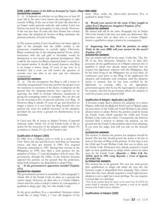 CIVIL LAW Answers to the BAR as Arranged by Topics (Year 1990-2006)
Page 22 of 119
SUGGESTED ANSWER:
1) a) It depends on whether or not Bing was at least 18
years old at the time Carol asserts the prerogative to take
custody of Bing. If she was at least 18 years old, then she is
no longer under parental authority and neither Carol nor
Norma can assert the prerogative to take custody. However,
if she was less than 18 years old, then Norma has a better
right since the adoption by Norma of Bing terminates the
parental authority of Carol over Bing.
b) The natural mother, Carol, should have the better right in
light of the principle that the child's welfare is the
paramount consideration in custody rights. Obviously,
Bing's continued stay in her adopting parents' house, where
interaction with the call girls is inevitable, would be
detrimental to her moral and spiritual development. This
could be the reason for Bing's expressed desire to return to
her natural mother. It should be noted, however, that Bing
is no longer a minor, being 19 years of age now. It is
doubtfu1 that a court can still resolve the question of
custody over one who is sui juris and not otherwise
incapacitated.
SUGGESTED ANSWER:
2) a) On the assumption that Bing is still a minor or
otherwise incapacitated, Carol may petition the proper court
for resolution or rescission of the decree of adoption on the
ground that the adopting parents have exposed, or are
exposing, the child to corrupt influence, tantamount to
giving her corrupting orders or examples. She can also ask
for the revesting in her of parental authority over Bing. If
However, Bing is already 19 years of age and therefore no
longer a minor, it is not Carol but Bing herself who can
petition the court for judicial rescission of the adoption,
provided she can show a ground for disinheritance of an
ascendant.
b) Carol may file an action to deprive Norma of parental
authority under Article 231 of the Family Code or file an
action for the rescission of the adoption under Article 191
in relation to Article 231 (2) of the Family Code.
Qualification of Adopter (2005)
In 1984, Eva, a Filipina, went to work as a nurse in the
USA. There, she met and fell in love with Paul, an American
citizen, and they got married in 1985. Eva acquired
American citizenship in 1987. During their sojourn in the
Philippines in 1990, they filed a joint petition for the
adoption of Vicky, a 7-year old daughter of Eva's sister. The
government, through the Office of the Solicitor General,
opposed the petition on the ground that the petitioners,
being both foreigners, are disqualified to adopt Vicky.
a) Is the government's opposition tenable? Explain.
(2%)
SUGGESTED ANSWER:
The government's position is untenable. Under paragraph 3,
Article 184 of the Family Code, an alien, as a general rule
cannot adopt. However, an alien who is a former Filipino
citizen and who seeks to adopt a relative by consanguinity is
qualified to adopt, (par. 3[a], Art. 184, Family Code)
In the given problem, Eva, a naturalized American citizen
would like to adopt Vicky, a 7-year old daughter of her
sister. Thus, under the above-cited provision, Eva is
qualified to adopt Vicky.
b) Would your answer be the same if they sought to
adopt Eva's illegitimate daughter? Explain. (2%)
SUGGESTED ANSWER:
My answer will still be the same. Paragraph 3(a) of Article
184 of the Family Code does not make any distinction. The
provision states that an alien who is a former Filipino
citizen is qualified to adopt a relative by consanguinity.
c) Supposing that they filed the petition to adopt
Vicky in the year 2000, will your answer be the same?
Explain. (2%)
SUGGESTED ANSWER:
Yes, my answer will still be the same. Under Sec. 7(b), Art.
III of the New Domestic Adoption Act, an alien who
possesses all the qualifications of a Filipino national who is
qualified to adopt may already adopt provided that his
country has diplomatic relations with the Philippines, that
he has been living in the Philippines for at least three (3)
continuous years prior to the filing of the application for
adoption and maintains such residence until the adoption
decree is entered, that he has been certified by his
diplomatic or consular office or any appropriate
government agency that he has the legal capacity to adopt in
his country, and that his government allows the adoptee to
enter his country as his adopted child.
Qualification of Adopter; Applicable Law (2001)
A German couple filed a petition for adoption of a minor
Filipino child with the Regional Trial Court of Makati under
the provisions of the Child and Youth Welfare Code which
allowed aliens to adopt. Before the petition could be heard,
the Family Code, which repealed the Child and Youth
Welfare Code, came into effect. Consequently, the Solicitor
General filed a motion to dismiss the petition, on the
ground that the Family Code prohibits aliens from adopting.
If you were the judge, how will you rule on the motion?
(5%)
SUGGESTED ANSWER:
The motion to dismiss the petition for adoption should be
denied. The law that should govern the action is the law in
force at the time of filing of the petition. At that time, it was
the Child and Youth Welfare Code that was in effect, not
the Family Code. Petitioners have already acquired a vested
right on their qualification to adopt which cannot be taken
away by the Family Code. (Republic v. Miller G.R. No.
125932, April 21, 1999, citing Republic v. Court of Appeals,
205 SCRA 356)
ALTERNATIVE ANSWER:
The motion has to be granted. The new law shall govern
their qualification to adopt and under the new law, the
German couple is disqualified from adopting. They cannot
claim that they have already acquired a vested right because
adoption is not a right but a mere privilege. No one acquires
a vested right on a privilege.
[Note: If the examinee based his answer on the current law, RA 8552, his
answer should be considered correct. This question is based on the repealed
provision of the Family Code on Adoption.]
Qualifications of Adopter (2000)
 
